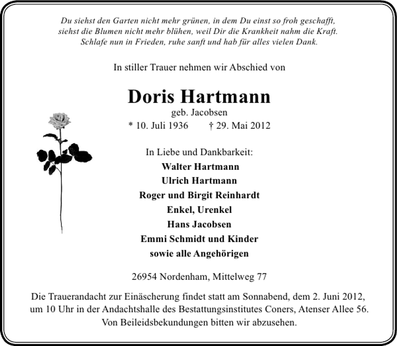 <p>Du siehst den Garten nicht mehr grünen, in dem Du einst so froh geschafft,<br />siehst die Blumen nicht mehr blühen, weil Dir die Krankheit nahm die Kraft.<br />Schlafe nun in Frieden, ruhe sanft und hab für alles vielen Dank.</p><p>In stiller Trauer nehmen wir Abschied von</p><p>Doris Hartmann<br />geb. Jacobsen<br />* 10. Juli 1936<br />† 29. Mai 2012<br />In Liebe und Dankbarkeit:<br />Walter Hartmann<br />Ulrich Hartmann<br />Roger und Birgit Reinhardt<br />Enkel, Urenkel<br />Hans Jacobsen<br />Emmi Schmidt und Kinder<br />sowie alle Angehörigen<br />26954 Nordenham, Mittelweg 77<br />Die Trauerandacht zur Einäscherung findet statt am Sonnabend, dem 2. Juni 2012,<br />um 10 Uhr in der Andachtshalle des Bestattungsinstitutes Coners, Atenser Allee 56.<br />Von Beileidsbekundungen bitten wir abzusehen.</p>