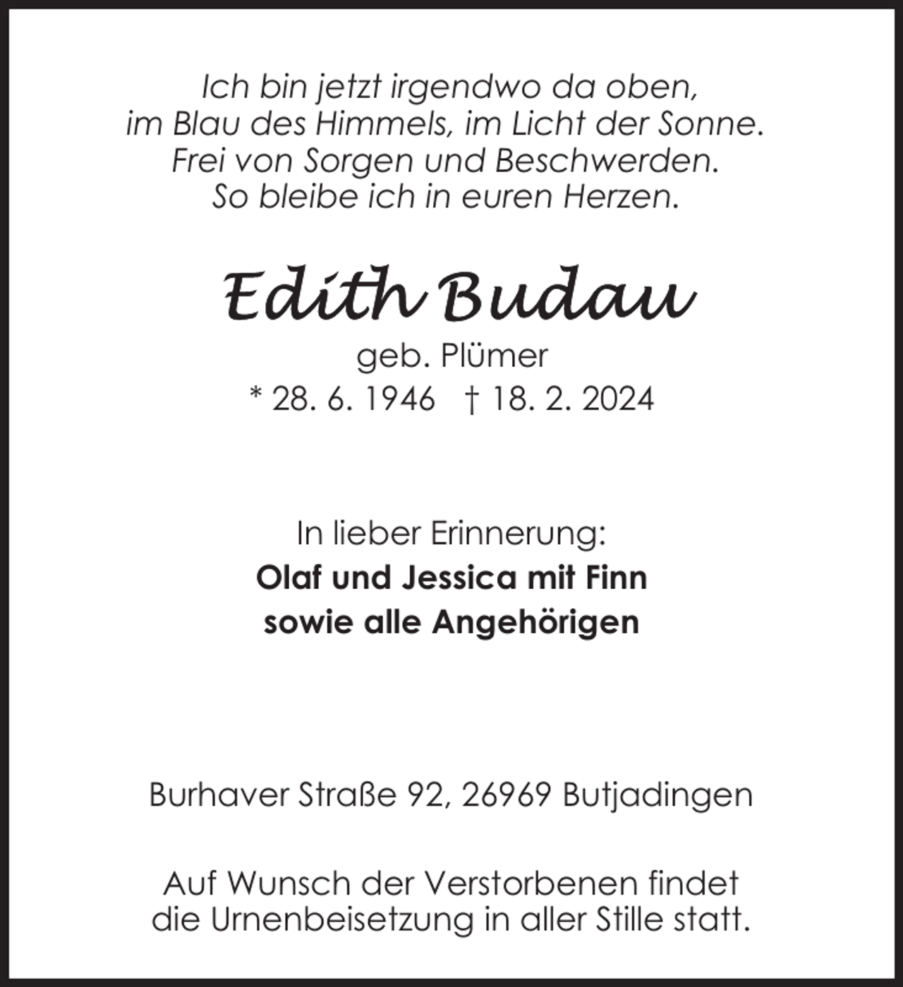 <p>Ich bin jetzt irgendwo da oben,<br />im Blau des Himmels, im Licht der Sonne.<br />Frei von Sorgen und Beschwerden.<br />So bleibe ich in euren Herzen.</p><p>geb. Plümer<br />* 28. 6. 1946 † 18. 2. 2024</p><p>In lieber Erinnerung:<br />Olaf und Jessica mit Finn<br />sowie alle Angehörigen</p><p>Burhaver Straße 92, 26969 Butjadingen<br />Auf Wunsch der Verstorbenen findet<br />die Urnenbeisetzung in aller Stille statt.</p>