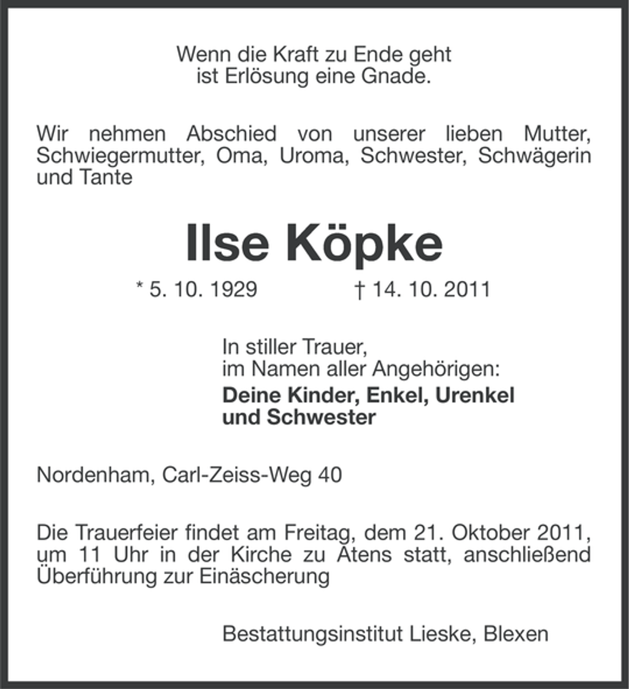 <p>Wenn die Kraft zu Ende geht<br />ist Erlösung eine Gnade.<br />Wir nehmen Abschied von unserer lieben Mutter,<br />Schwiegermutter, Oma, Uroma, Schwester, Schwägerin<br />und Tante</p><p>Ilse Köpke<br />* 5. 10. 1929</p><p>† 14. 10. 2011</p><p>In stiller Trauer,<br />im Namen aller Angehörigen:<br />Deine Kinder, Enkel, Urenkel<br />und Schwester<br />Nordenham, Carl-Zeiss-Weg 40<br />Die Trauerfeier findet am Freitag, dem 21. Oktober 2011,<br />um 11 Uhr in der Kirche zu Atens statt, anschließend<br />Überführung zur Einäscherung<br />Bestattungsinstitut Lieske, Blexen</p>