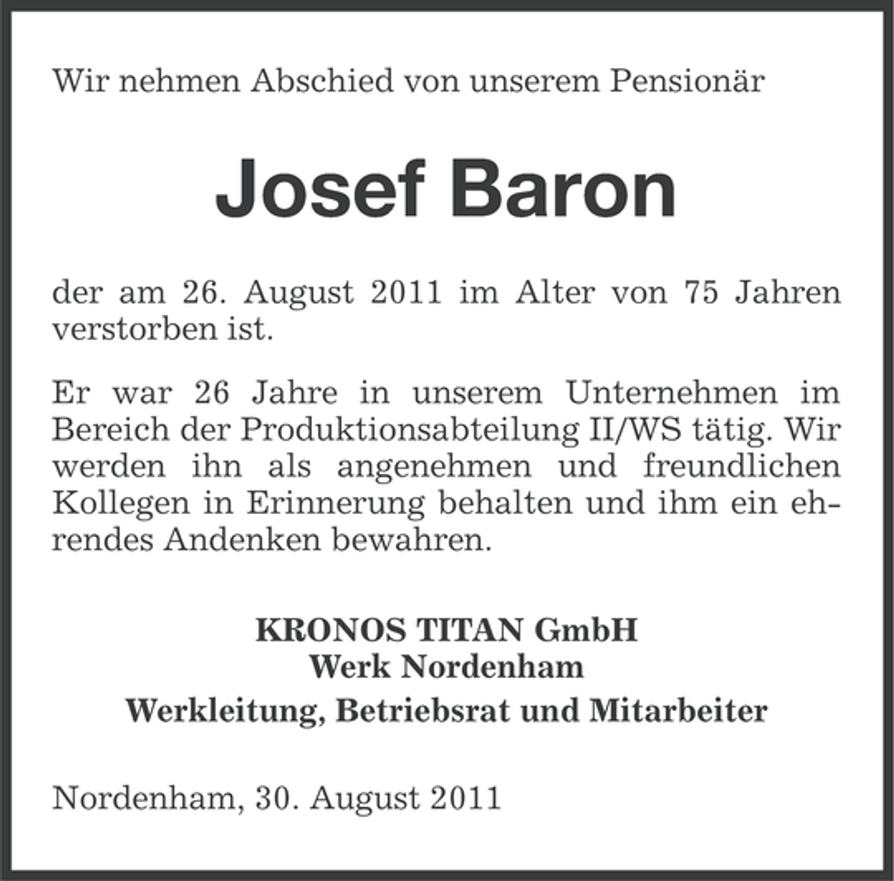 <p>Wir nehmen Abschied von unserem Pensionär</p><p>Josef Baron<br />der am 26. August 2011 im Alter von 75 Jahren<br />verstorben ist.<br />Er war 26 Jahre in unserem Unternehmen im<br />Bereich der Produktionsabteilung II/WS tätig. Wir<br />werden ihn als angenehmen und freundlichen<br />Kollegen in Erinnerung behalten und ihm ein ehrendes Andenken bewahren.<br />KRONOS TITAN GmbH<br />Werk Nordenham<br />Werkleitung, Betriebsrat und Mitarbeiter<br />Nordenham, 30. August 2011</p>