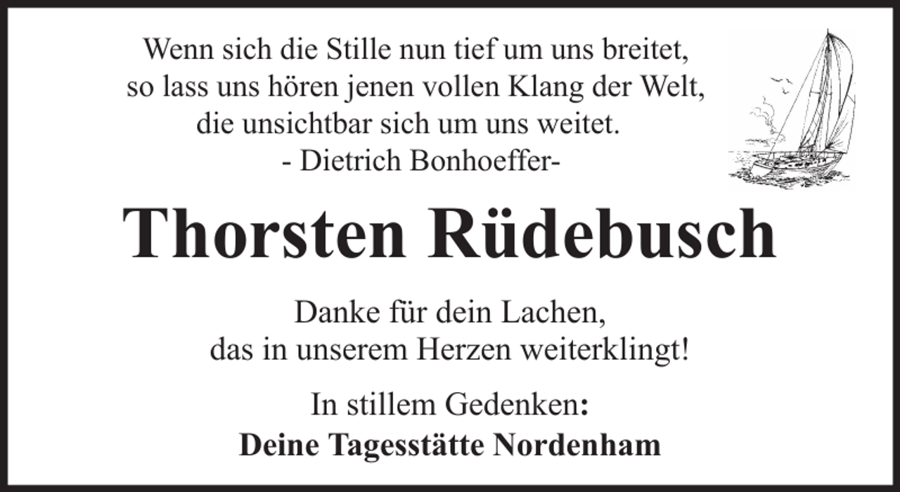 <p>Wenn sich die Stille nun tief um uns breitet,<br />so lass uns hören jenen vollen Klang der Welt,<br />die unsichtbar sich um uns weitet.<br />- Dietrich Bonhoeffer-</p><p>Thorsten Rüdebusch<br />Danke für dein Lachen,<br />das in unserem Herzen weiterklingt!<br />In stillem Gedenken:<br />Deine Tagesstätte Nordenham</p>