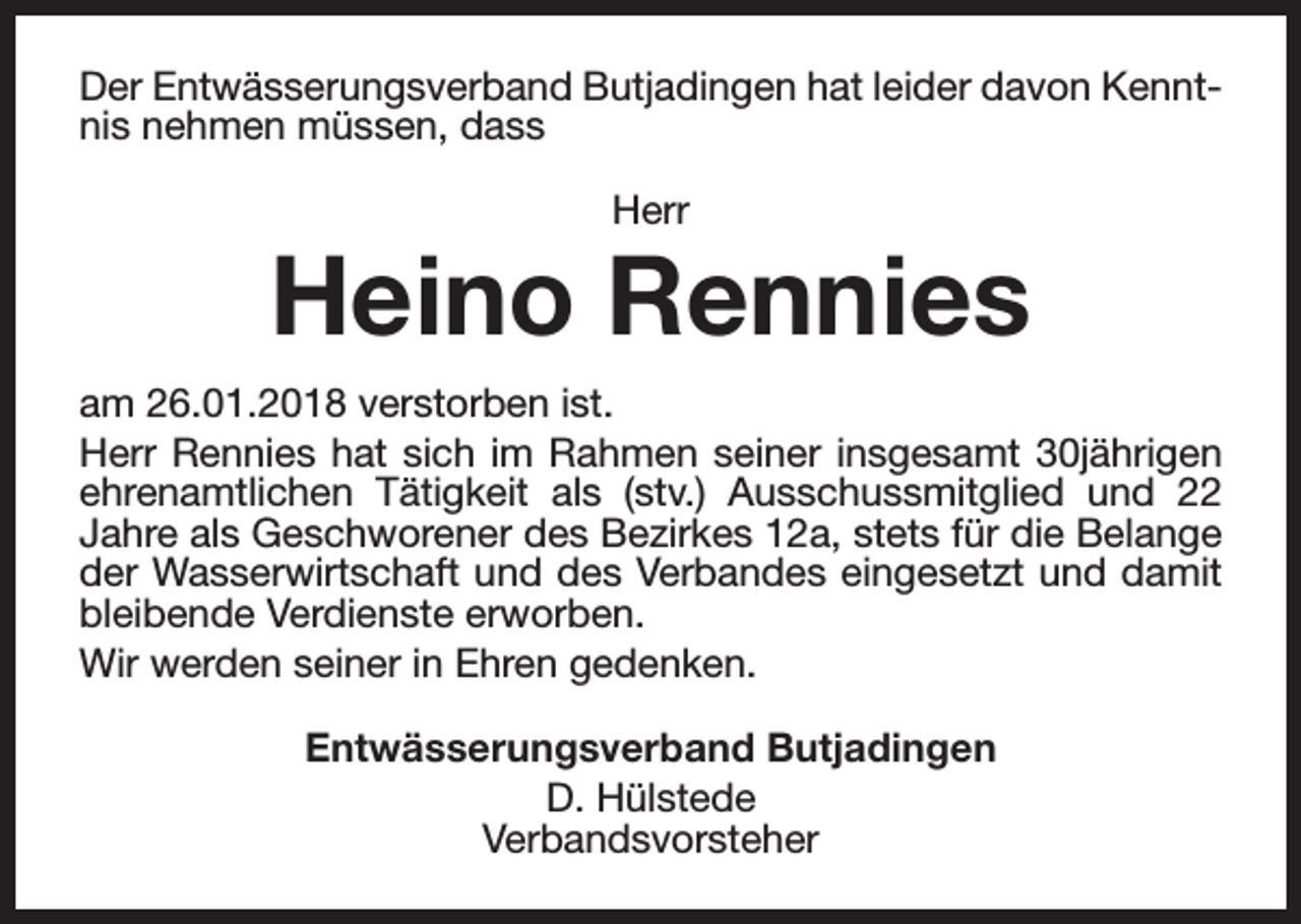 <p>Der Entwässerungsverband Butjadingen hat leider davon Kenntnis nehmen müssen, dass<br />Herr</p><p>Heino Rennies<br />am 26.01.2018 verstorben ist.<br />Herr Rennies hat sich im Rahmen seiner insgesamt 30jährigen<br />ehrenamtlichen Tätigkeit als (stv.) Ausschussmitglied und 22<br />Jahre als Geschworener des Bezirkes 12a, stets für die Belange<br />der Wasserwirtschaft und des Verbandes eingesetzt und damit<br />bleibende Verdienste erworben.<br />Wir werden seiner in Ehren gedenken.<br />Entwässerungsverband Butjadingen<br />D. Hülstede<br />Verbandsvorsteher</p>