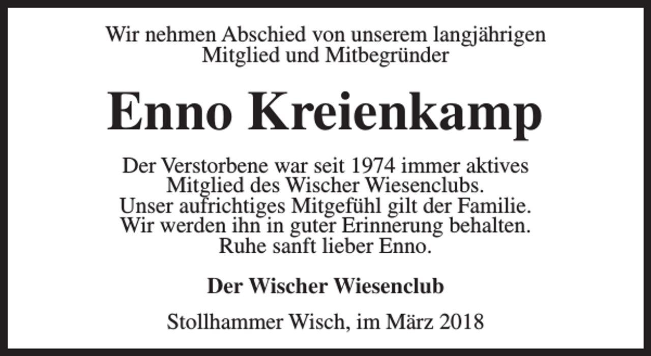 <p>Wir nehmen Abschied von unserem langjährigen<br />Mitglied und Mitbegründer</p><p>Enno Kreienkamp<br />Der Verstorbene war seit 1974 immer aktives<br />Mitglied des Wischer Wiesenclubs.<br />Unser aufrichtiges Mitgefühl gilt der Familie.<br />Wir werden ihn in guter Erinnerung behalten.<br />Ruhe sanft lieber Enno.<br />Der Wischer Wiesenclub<br />Stollhammer Wisch, im März 2018</p>