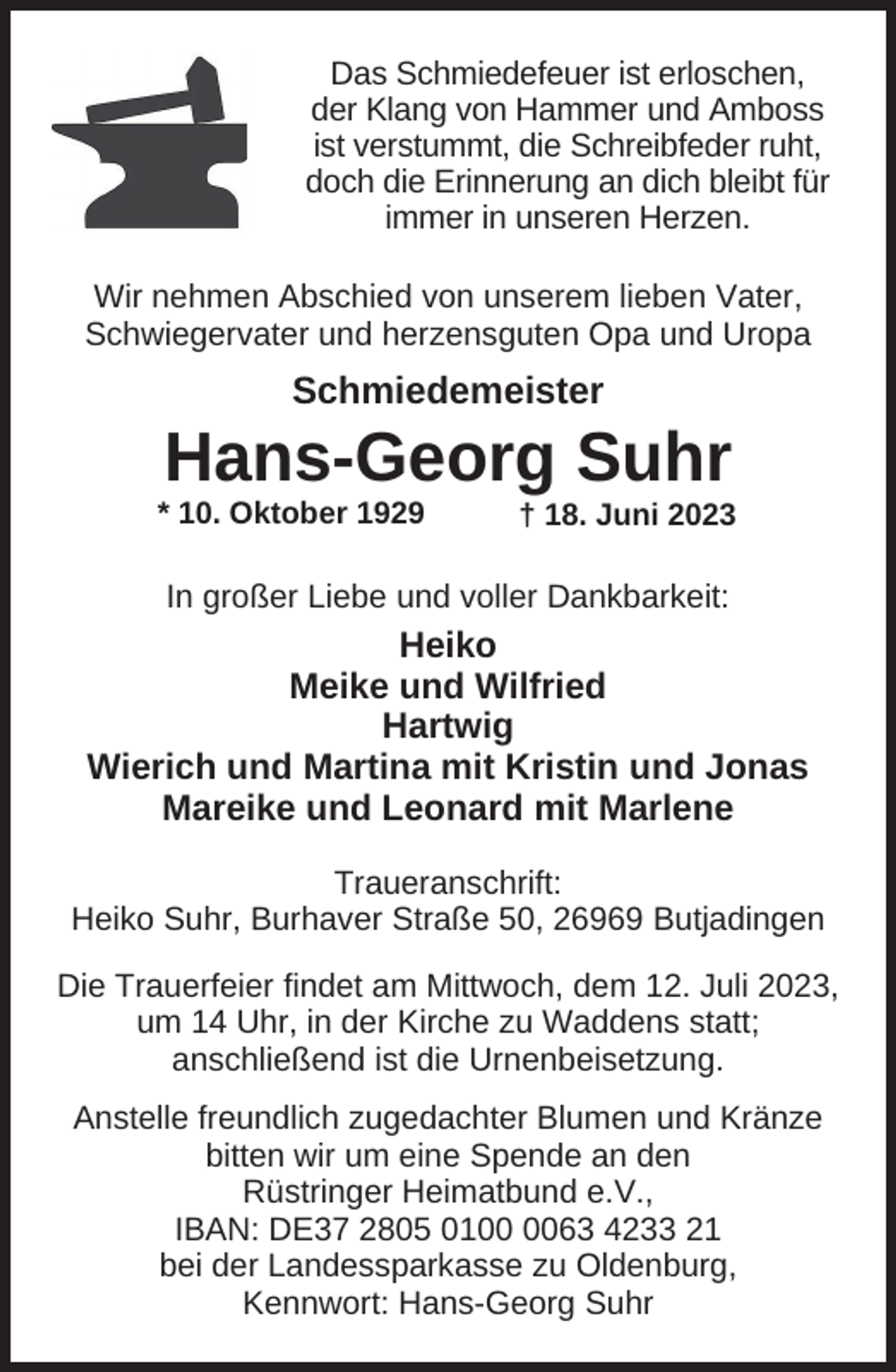 <p>Das Schmiedefeuer ist erloschen,<br />der Klang von Hammer und Amboss<br />ist verstummt, die Schreibfeder ruht,<br />doch die Erinnerung an dich bleibt für<br />immer in unseren Herzen.</p><p>Wir nehmen Abschied von unserem lieben Vater,<br />Schwiegervater und herzensguten Opa und Uropa</p><p>Schmiedemeister</p><p>Hans-Georg Suhr</p><p>* 10. Oktober 1929</p><p>† 18. Juni 2023</p><p>In großer Liebe und voller Dankbarkeit:</p><p>Heiko<br />Meike und Wilfried<br />Hartwig<br />Wierich und Martina mit Kristin und Jonas<br />Mareike und Leonard mit Marlene<br />Traueranschrift:<br />Heiko Suhr, Burhaver Straße 50, 26969 Butjadingen<br />Die Trauerfeier findet am Mittwoch, dem 12. Juli 2023,<br />um 14 Uhr, in der Kirche zu Waddens statt;<br />anschließend ist die Urnenbeisetzung.<br />Anstelle freundlich zugedachter Blumen und Kränze<br />bitten wir um eine Spende an den<br />Rüstringer Heimatbund e.V.,<br />IBAN: DE37 2805 0163 4233 21<br />bei der Landessparkasse zu Oldenburg,<br />Kennwort: Hans-Georg Suhr</p>
