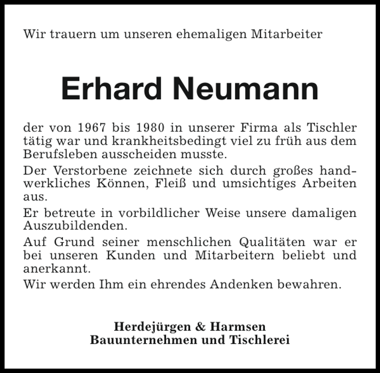 <p>Wir trauern um unseren ehemaligen Mitarbeiter</p><p>Erhard Neumann<br />der von 1967 bis 1980 in unserer Firma als Tischler<br />tätig war und krankheitsbedingt viel zu früh aus dem<br />Berufsleben ausscheiden musste.<br />Der Verstorbene zeichnete sich durch großes handwerkliches Können, Fleiß und umsichtiges Arbeiten<br />aus.<br />Er betreute in vorbildlicher Weise unsere damaligen<br />Auszubildenden.<br />Auf Grund seiner menschlichen Qualitäten war er<br />bei unseren Kunden und Mitarbeitern beliebt und<br />anerkannt.<br />Wir werden Ihm ein ehrendes Andenken bewahren.<br />Herdejürgen &amp; Harmsen<br />Bauunternehmen und Tischlerei</p>
