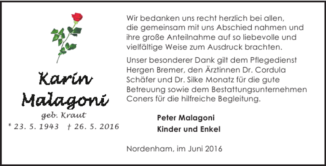 <p>Wir bedanken uns recht herzlich bei allen,<br />die gemeinsam mit uns Abschied nahmen und<br />ihre große Anteilnahme auf so liebevolle und<br />vielfältige Weise zum Ausdruck brachten.<br />Unser besonderer Dank gilt dem Pflegedienst<br />Hergen Bremer, den Ärztinnen Dr. Cordula<br />Schäfer und Dr. Silke Monatz für die gute<br />Betreuung sowie dem Bestattungsunternehmen<br />Coners für die hilfreiche Begleitung.<br />geb. Kraut<br />* 23. 5. 1943 † 26. 5. 2016</p><p>Peter Malagoni<br />Kinder und Enkel<br />Nordenham, im Juni 2016</p>