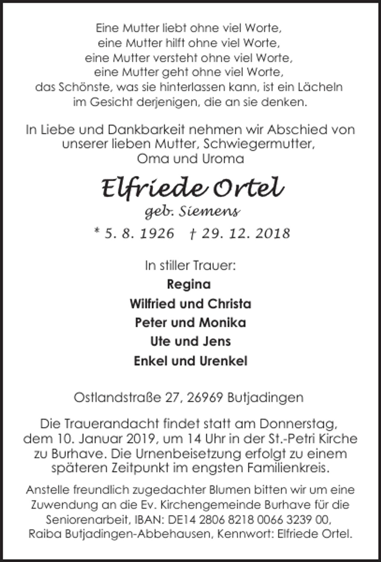 <p>Eine Mutter liebt ohne viel Worte,<br />eine Mutter hilft ohne viel Worte,<br />eine Mutter versteht ohne viel Worte,<br />eine Mutter geht ohne viel Worte,<br />das Schönste, was sie hinterlassen kann, ist ein Lächeln<br />im Gesicht derjenigen, die an sie denken.</p><p>In Liebe und Dankbarkeit nehmen wir Abschied von<br />unserer lieben Mutter, Schwiegermutter,<br />Oma und Uroma</p><p>geb. Siemens<br />* 5. 8. 1926</p><p>† 29. 12. 2018</p><p>In stiller Trauer:<br />Regina<br />Wilfried und Christa<br />Peter und Monika<br />Ute und Jens<br />Enkel und Urenkel<br />Ostlandstraße 27, 26969 Butjadingen<br />Die Trauerandacht findet statt am Donnerstag,<br />dem 10. Januar 2019, um 14 Uhr in der St.-Petri Kirche<br />zu Burhave. Die Urnenbeisetzung erfolgt zu einem<br />späteren Zeitpunkt im engsten Familienkreis.<br />Anstelle freundlich zugedachter Blumen bitten wir um eine<br />Zuwendung an die Ev. Kirchengemeinde Burhave für die<br />Seniorenarbeit, IBAN: DE14 2806 8218 0066 3239 00,<br />Raiba Butjadingen-Abbehausen, Kennwort: Elfriede Ortel.</p>