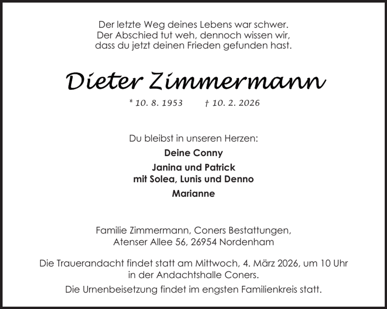 <p>Der letzte Weg deines Lebens war schwer.<br />Der Abschied tut weh, dennoch wissen wir,<br />dass du jetzt deinen Frieden gefunden hast.</p>
<p>* 10. 8. 1953</p>
<p>† 10. 2. 2026</p>
<p>Du bleibst in unseren Herzen:<br />Deine Conny<br />Janina und Patrick<br />mit Solea, Lunis und Denno<br />Marianne</p>
<p>Familie Zimmermann, Coners Bestattungen,<br />Atenser Allee 56, 26954 Nordenham<br />Die Trauerandacht findet statt am Mittwoch, 4. März 2026, um 10 Uhr<br />in der Andachtshalle Coners.<br />Die Urnenbeisetzung findet im engsten Familienkreis statt.</p>