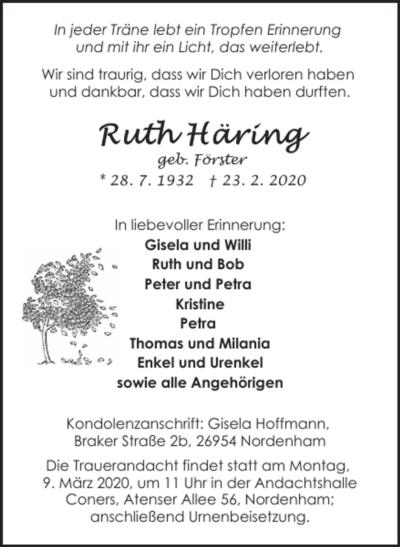 <p>In jeder Träne lebt ein Tropfen Erinnerung<br />und mit ihr ein Licht, das weiterlebt.<br />Wir sind traurig, dass wir Dich verloren haben<br />und dankbar, dass wir Dich haben durften.</p><p>geb. Förster<br />* 28. 7. 1932</p><p>† 23. 2. 2020</p><p>In liebevoller Erinnerung:<br />Gisela und Willi<br />Ruth und Bob<br />Peter und Petra<br />Kristine<br />Petra<br />Thomas und Milania<br />Enkel und Urenkel<br />sowie alle Angehörigen<br />Kondolenzanschrift: Gisela Hoffmann,<br />Braker Straße 2b, 26954 Nordenham<br />Die Trauerandacht findet statt am Montag,<br />9. März 2020, um 11 Uhr in der Andachtshalle<br />Coners, Atenser Allee 56, Nordenham;<br />anschließend Urnenbeisetzung.</p>