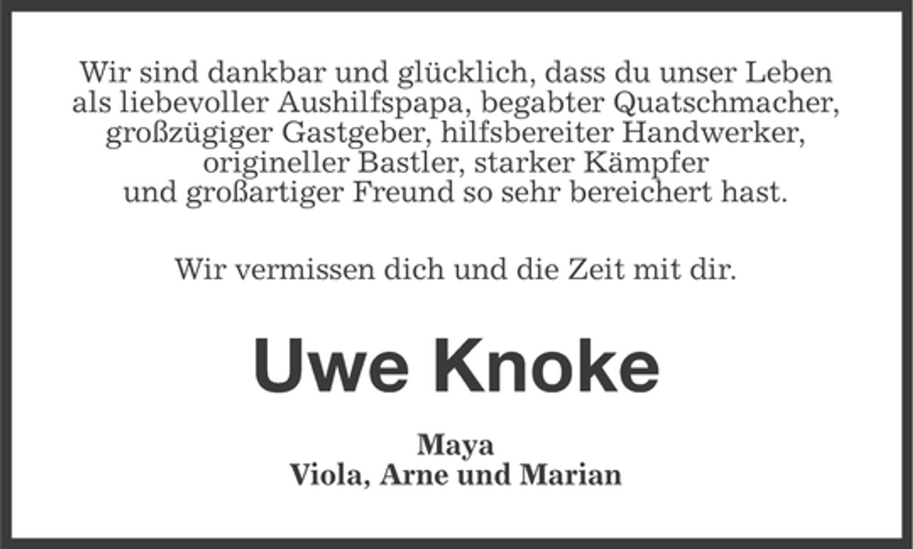 <p>Wir sind dankbar und glücklich, dass du unser Leben<br />als liebevoller Aushilfspapa, begabter Quatschmacher,<br />großzügiger Gastgeber, hilfsbereiter Handwerker,<br />origineller Bastler, starker Kämpfer<br />und großartiger Freund so sehr bereichert hast.<br />Wir vermissen dich und die Zeit mit dir.</p><p>Uwe Knoke<br />Maya<br />Viola, Arne und Marian</p>