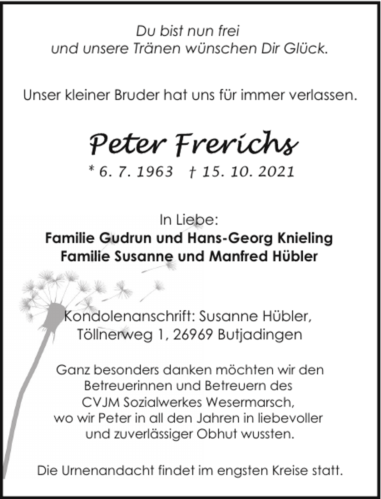 <p>Du bist nun frei<br />und unsere Tränen wünschen Dir Glück.<br />Unser kleiner Bruder hat uns für immer verlassen.</p>
<p>* 6. 7. 1963</p>
<p>† 15. 10. 2021</p>
<p>In Liebe:<br />Familie Gudrun und Hans-Georg Knieling<br />Familie Susanne und Manfred Hübler</p>
<p>Kondolenanschrift: Susanne Hübler,<br />Töllnerweg 1, 26969 Butjadingen<br />Ganz besonders danken möchten wir den<br />Betreuerinnen und Betreuern des<br />CVJM Sozialwerkes Wesermarsch,<br />wo wir Peter in all den Jahren in liebevoller<br />und zuverlässiger Obhut wussten.<br />Die Urnenandacht findet im engsten Kreise statt.</p>