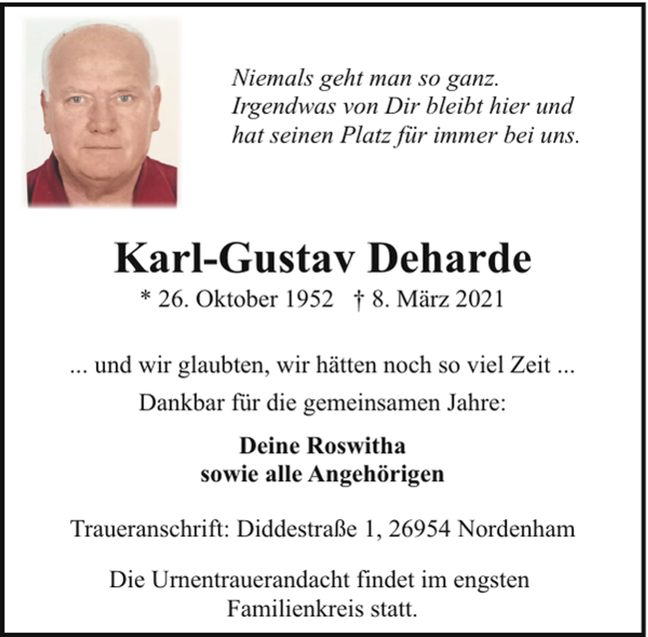 <p>Niemals geht man so ganz.<br />Irgendwas von Dir bleibt hier und<br />hat seinen Platz für immer bei uns.</p><p>Karl-Gustav Deharde<br />* 26. Oktober 1952 † 8. März 2021</p><p>... und wir glaubten, wir hätten noch so viel Zeit ...<br />Dankbar für die gemeinsamen Jahre:<br />Deine Roswitha<br />sowie alle Angehörigen<br />Traueranschrift: Diddestraße 1, 26954 Nordenham<br />Die Urnentrauerandacht findet im engsten<br />Familienkreis statt.</p>