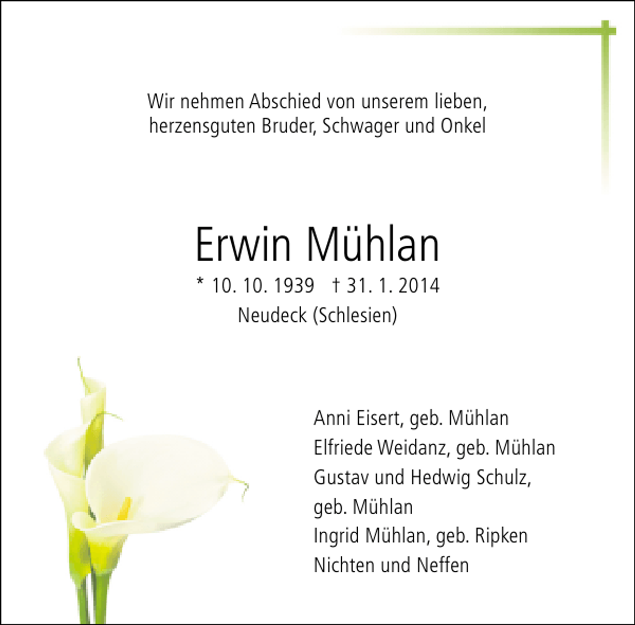 <p>Wir nehmen Abschied von unserem lieben,<br />herzensguten Bruder, Schwager und Onkel</p><p>Erwin Mühlan<br />* 10. 10. 1939 † 31. 1. 2014<br />Neudeck (Schlesien)</p><p>Anni Eisert, geb. Mühlan<br />Elfriede Weidanz, geb. Mühlan<br />Gustav und Hedwig Schulz,<br />geb. Mühlan<br />Ingrid Mühlan, geb. Ripken<br />Nichten und Neffen</p>