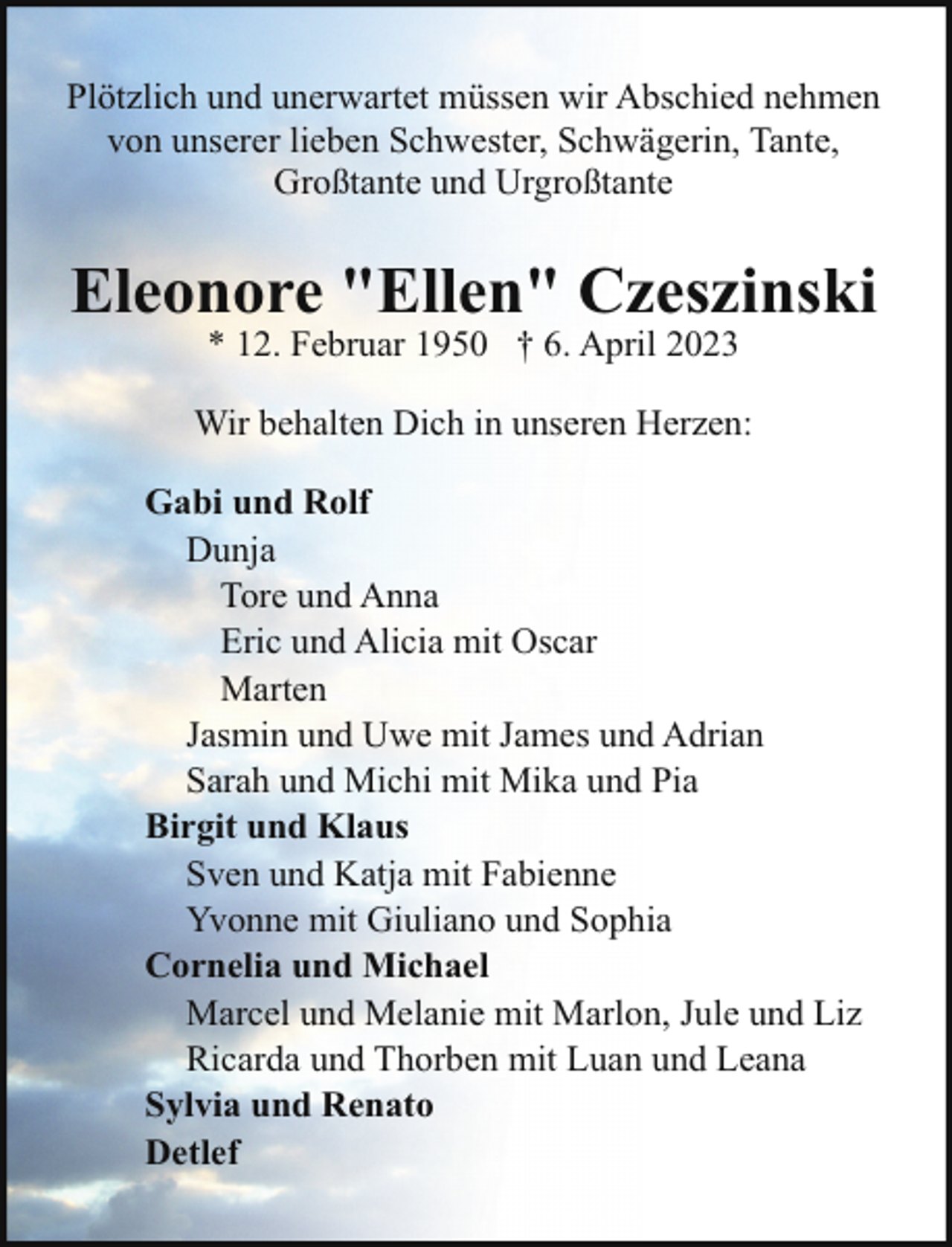 <p>Plötzlich und unerwartet müssen wir Abschied nehmen<br />von unserer lieben Schwester, Schwägerin, Tante,<br />Großtante und Urgroßtante</p><p>Eleonore "Ellen" Czeszinski<br />* 12. Februar 1950 † 6. April 2023</p><p>Wir behalten Dich in unseren Herzen:<br />Gabi und Rolf<br />Dunja<br />Tore und Anna<br />Eric und Alicia mit Oscar<br />Marten<br />Jasmin und Uwe mit James und Adrian<br />Sarah und Michi mit Mika und Pia<br />Birgit und Klaus<br />Sven und Katja mit Fabienne<br />Yvonne mit Giuliano und Sophia<br />Cornelia und Michael<br />Marcel und Melanie mit Marlon, Jule und Liz<br />Ricarda und Thorben mit Luan und Leana<br />Sylvia und Renato<br />Detlef</p>