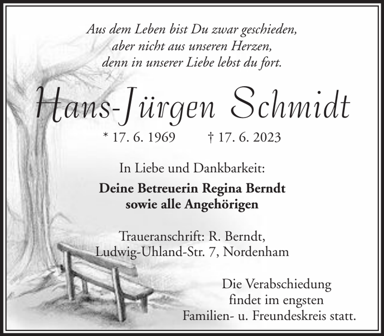 <p>Aus dem Leben bist Du zwar geschieden,<br />aber nicht aus unseren Herzen,<br />denn in unserer Liebe lebst du fort.</p><p>Hans-Jürgen Schmidt<br />* 17. 6. 1969</p><p>† 17. 6. 2023</p><p>In Liebe und Dankbarkeit:<br />Deine Betreuerin Regina Berndt<br />sowie alle Angehörigen<br />Traueranschrift: R. Berndt,<br />Ludwig-Uhland-Str. 7, Nordenham<br />Die Verabschiedung<br />findet im engsten<br />Familien- u. Freundeskreis statt.</p>