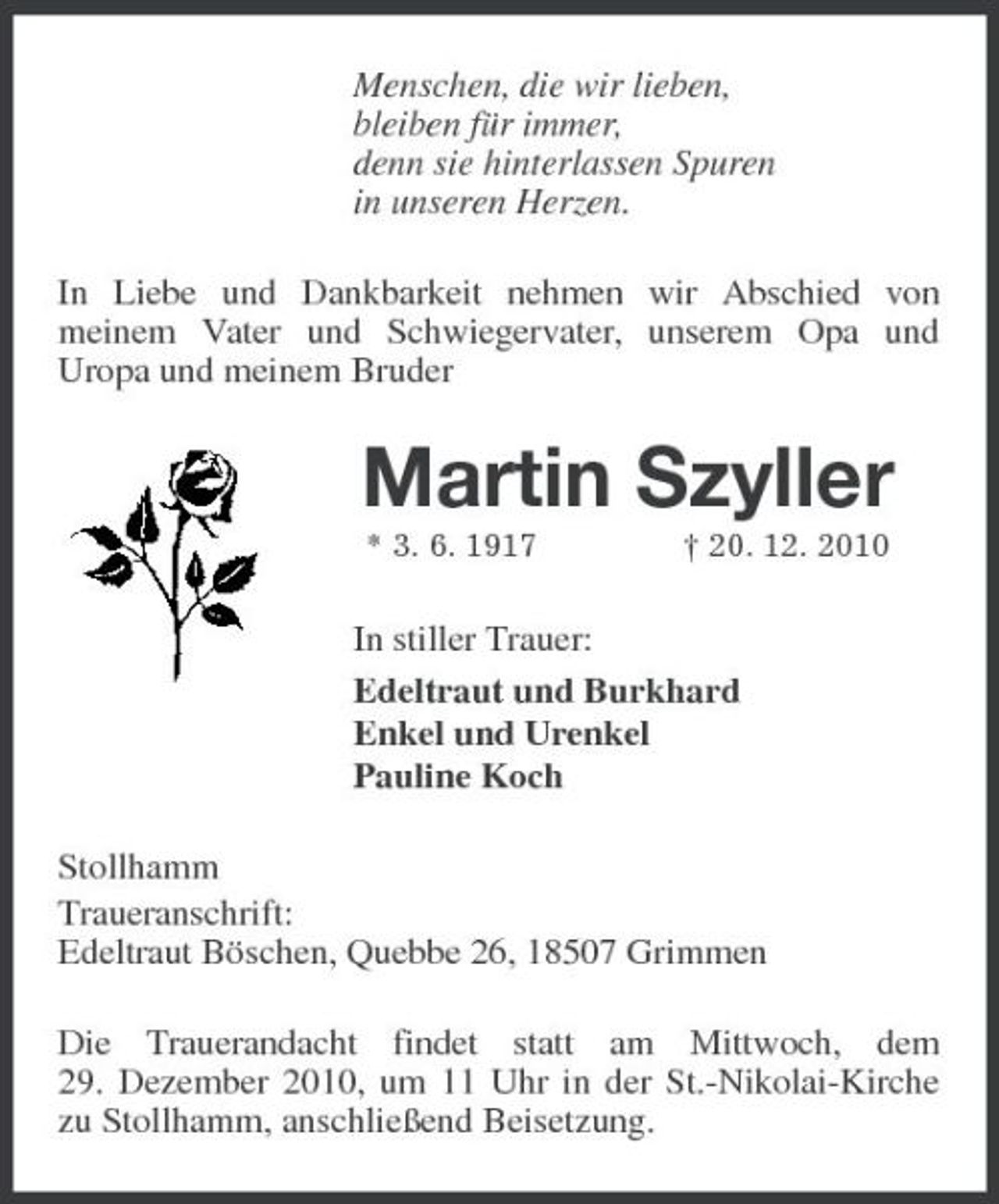 <p>Menschen, die wir lieben, bleiben für immer, denn sie hinterlassen Spuren in unseren Herzen. In Liebe und Dankbarkeit nehmen wir Abschied von meinem Vater und Schwiegervater, unserem Opa und Uropa und meinem Bruder</p><p>Martin Szyller<br />* 3. 6. 1917 † 20. 12. 2010</p><p>In stiller Trauer: Edeltraut und Burkhard Enkel und Urenkel Pauline Koch Stollhamm Traueranschrift: Edeltraut Böschen, Quebbe 26, 18507 Grimmen Die Trauerandacht findet statt am Mittwoch, dem 29. Dezember 2010, um 11 Uhr in der St.-Nikolai-Kirche zu Stollhamm, anschließend Beisetzung.</p>