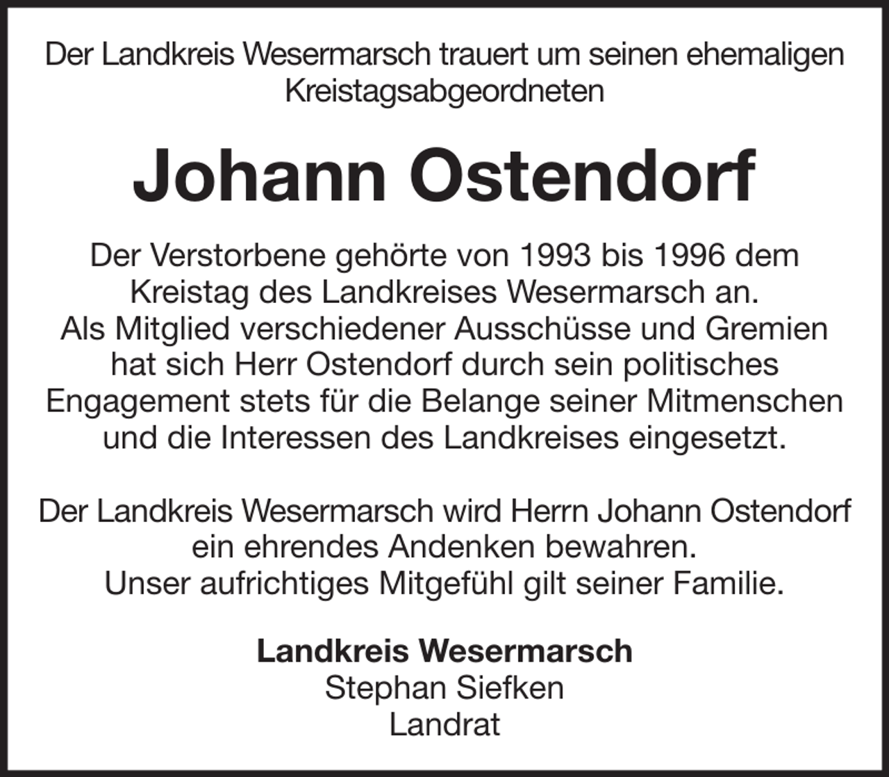 <p>Der Landkreis Wesermarsch trauert um seinen ehemaligen<br />Kreistagsabgeordneten</p><p>Johann Ostendorf<br />Der Verstorbene gehörte von 1993 bis 1996 dem<br />Kreistag des Landkreises Wesermarsch an.<br />Als Mitglied verschiedener Ausschüsse und Gremien<br />hat sich Herr Ostendorf durch sein politisches<br />Engagement stets für die Belange seiner Mitmenschen<br />und die Interessen des Landkreises eingesetzt.<br />Der Landkreis Wesermarsch wird Herrn Johann Ostendorf<br />ein ehrendes Andenken bewahren.<br />Unser aufrichtiges Mitgefühl gilt seiner Familie.<br />Landkreis Wesermarsch<br />Stephan Siefken<br />Landrat</p>