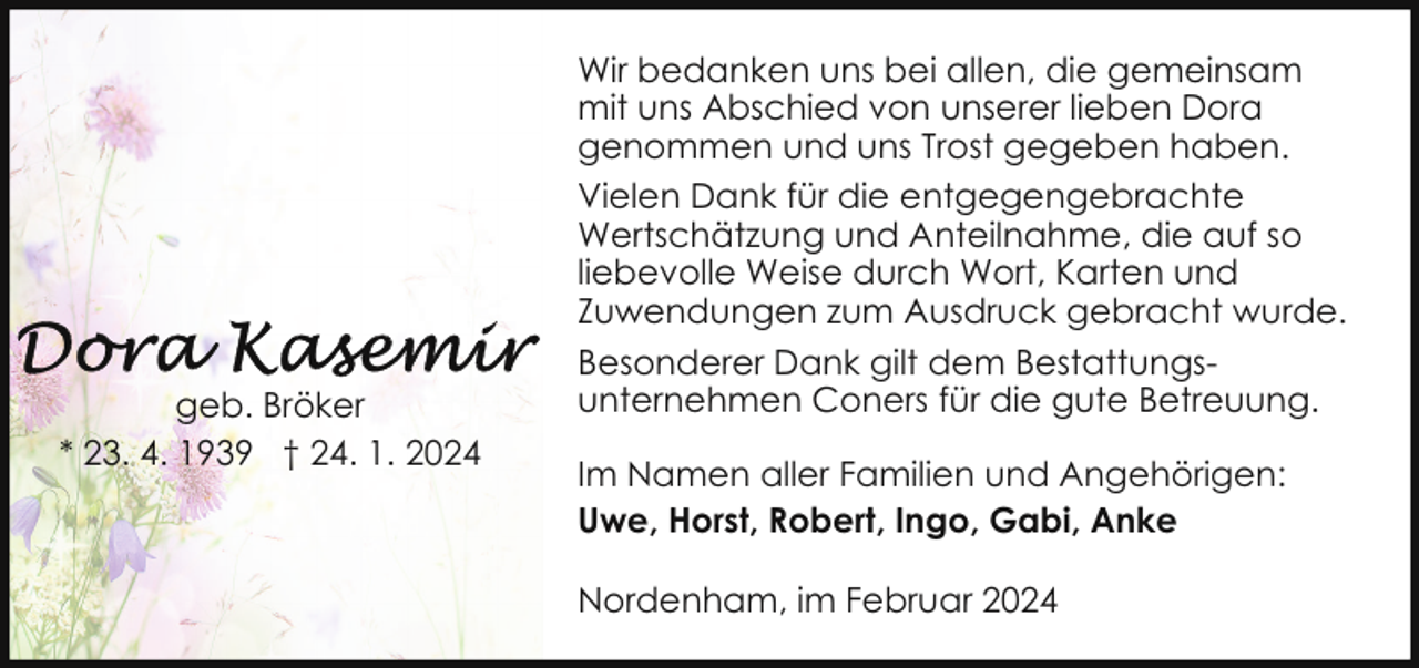 <p>geb. Bröker<br />* 23. 4. 1939 † 24. 1. 2024</p><p>Wir bedanken uns bei allen, die gemeinsam<br />mit uns Abschied von unserer lieben Dora<br />genommen und uns Trost gegeben haben.<br />Vielen Dank für die entgegengebrachte<br />Wertschätzung und Anteilnahme, die auf so<br />liebevolle Weise durch Wort, Karten und<br />Zuwendungen zum Ausdruck gebracht wurde.<br />Besonderer Dank gilt dem Bestattungsunternehmen Coners für die gute Betreuung.<br />Im Namen aller Familien und Angehörigen:<br />Uwe, Horst, Robert, Ingo, Gabi, Anke<br />Nordenham, im Februar 2024</p>