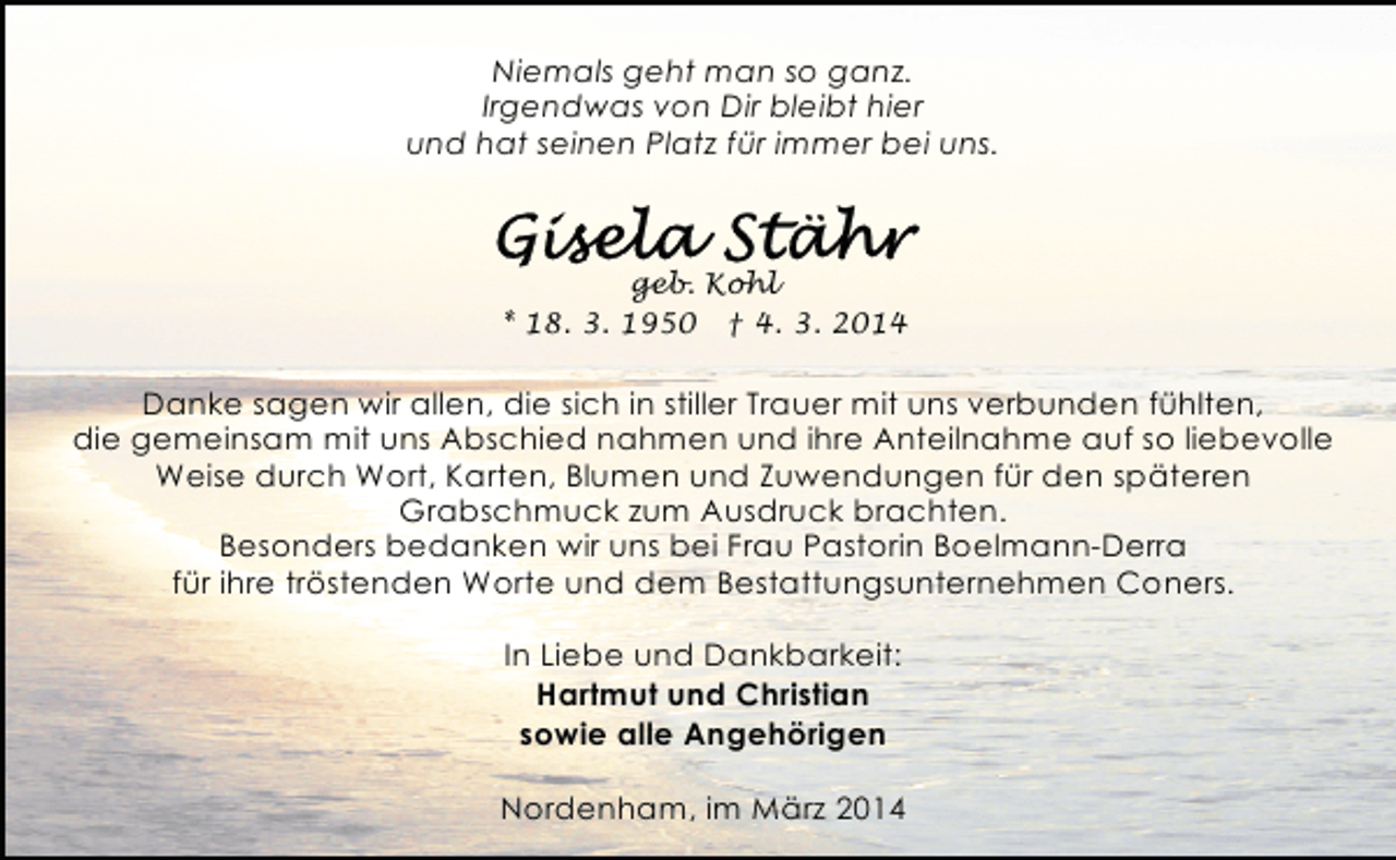 <p>Niemals geht man so ganz.<br />Irgendwas von Dir bleibt hier<br />und hat seinen Platz für immer bei uns.</p><p>geb. Kohl<br />* 18. 3. 1950 † 4. 3. 2014</p><p>Danke sagen wir allen, die sich in stiller Trauer mit uns verbunden fühlten,<br />die gemeinsam mit uns Abschied nahmen und ihre Anteilnahme auf so liebevolle<br />Weise durch Wort, Karten, Blumen und Zuwendungen für den späteren<br />Grabschmuck zum Ausdruck brachten.<br />Besonders bedanken wir uns bei Frau Pastorin Boelmann-Derra<br />für ihre tröstenden Worte und dem Bestattungsunternehmen Coners.<br />In Liebe und Dankbarkeit:<br />Hartmut und Christian<br />sowie alle Angehörigen<br />Nordenham, im März 2014</p>