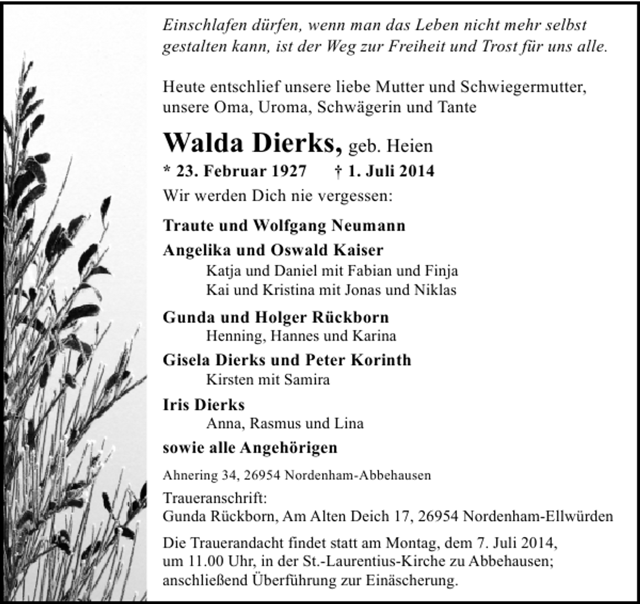 <p>Einschlafen dürfen, wenn man das Leben nicht mehr selbst<br />gestalten kann, ist der Weg zur Freiheit und Trost für uns alle.<br />Heute entschlief unsere liebe Mutter und Schwiegermutter,<br />unsere Oma, Uroma, Schwägerin und Tante</p><p>Walda Dierks, geb. Heien</p><p>* 23. Februar 1927 † 1. Juli 2014<br />Wir werden Dich nie vergessen:<br />Traute und Wolfgang Neumann<br />Angelika und Oswald Kaiser</p><p>Katja und Daniel mit Fabian und Finja<br />Kai und Kristina mit Jonas und Niklas</p><p>Gunda und Holger Rückborn</p><p>Henning, Hannes und Karina</p><p>Gisela Dierks und Peter Korinth<br />Kirsten mit Samira</p><p>Iris Dierks</p><p>Anna, Rasmus und Lina</p><p>sowie alle Angehörigen<br />Ahnering 34, 26954 Nordenham-Abbehausen</p><p>Traueranschrift:<br />Gunda Rückborn, Am Alten Deich 17, 26954 Nordenham-Ellwürden<br />Die Trauerandacht findet statt am Montag, dem 7. Juli 2014,<br />um 11.00 Uhr, in der St.-Laurentius-Kirche zu Abbehausen;<br />anschließend Überführung zur Einäscherung.</p>