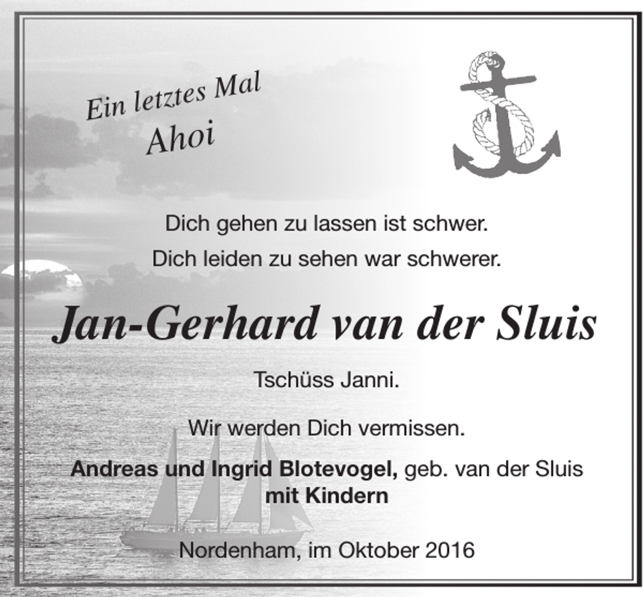 <p>tes Mal</p><p>Ein letz</p><p>Ahoi</p><p>Dich gehen zu lassen ist schwer.<br />Dich leiden zu sehen war schwerer.</p><p>Jan-Gerhard van der Sluis<br />Tschüss Janni.<br />Wir werden Dich vermissen.<br />Andreas und Ingrid Blotevogel, geb. van der Sluis<br />mit Kindern<br />Nordenham, im Oktober 2016</p>