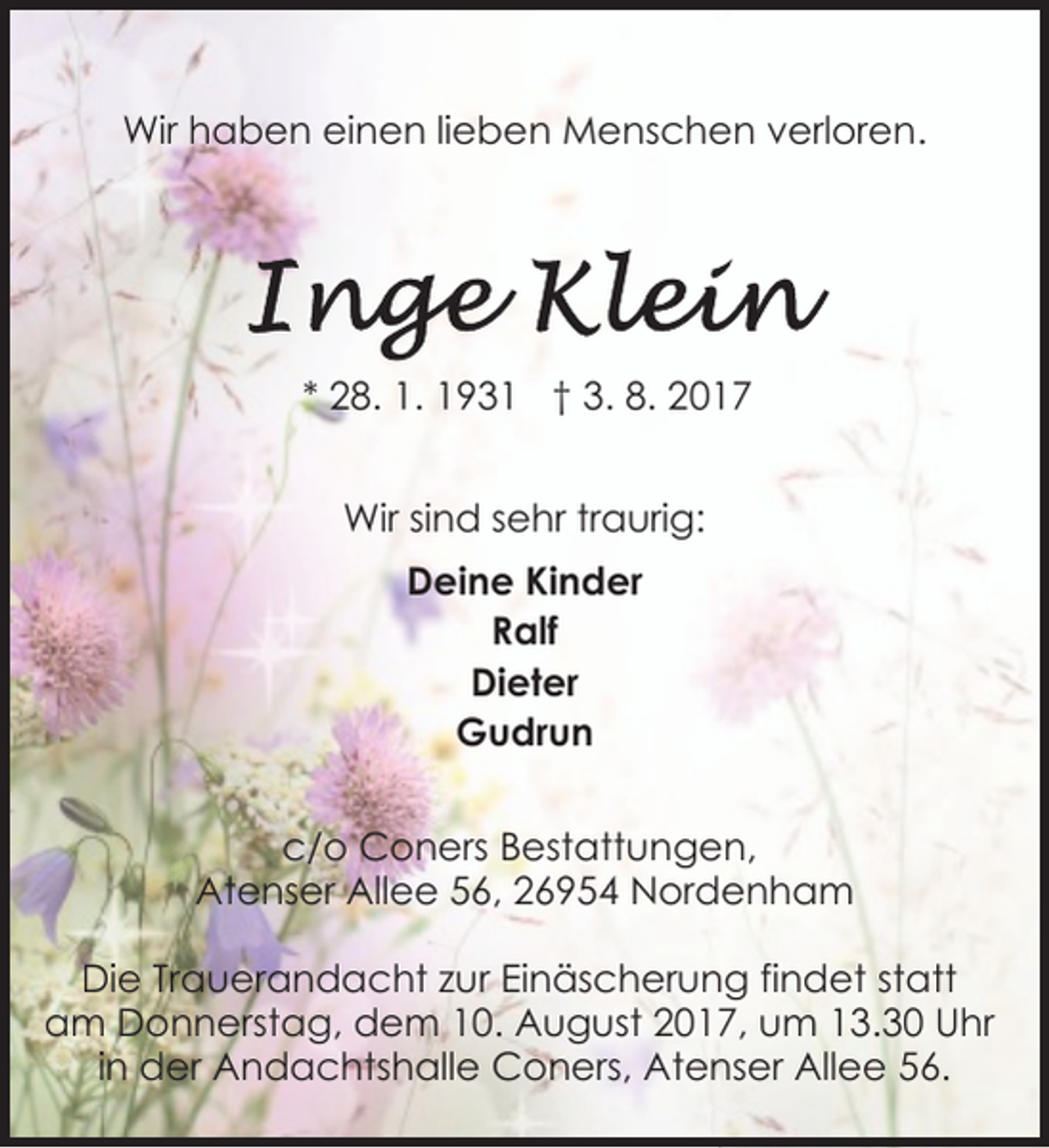 <p>Wir haben einen lieben Menschen verloren.</p><p>* 28. 1. 1931 † 3. 8. 2017<br />Wir sind sehr traurig:<br />Deine Kinder<br />Ralf<br />Dieter<br />Gudrun<br />c/o Coners Bestattungen,<br />Atenser Allee 56, 26954 Nordenham<br />Die Trauerandacht zur Einäscherung findet statt<br />am Donnerstag, dem 10. August 2017, um 13.30 Uhr<br />in der Andachtshalle Coners, Atenser Allee 56.</p>
