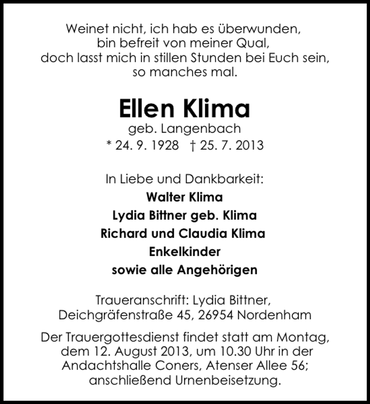 <p>Weinet nicht, ich hab es überwunden,<br />bin befreit von meiner Qual,<br />doch lasst mich in stillen Stunden bei Euch sein,<br />so manches mal.</p><p>Ellen Klima</p><p>geb. Langenbach<br />* 24. 9. 1928 † 25. 7. 2013<br />In Liebe und Dankbarkeit:<br />Walter Klima<br />Lydia Bittner geb. Klima<br />Richard und Claudia Klima<br />Enkelkinder<br />sowie alle Angehörigen<br />Traueranschrift: Lydia Bittner,<br />Deichgräfenstraße 45, 26954 Nordenham<br />Der Trauergottesdienst findet statt am Montag,<br />dem 12. August 2013, um 10.30 Uhr in der<br />Andachtshalle Coners, Atenser Allee 56;<br />anschließend Urnenbeisetzung.</p>