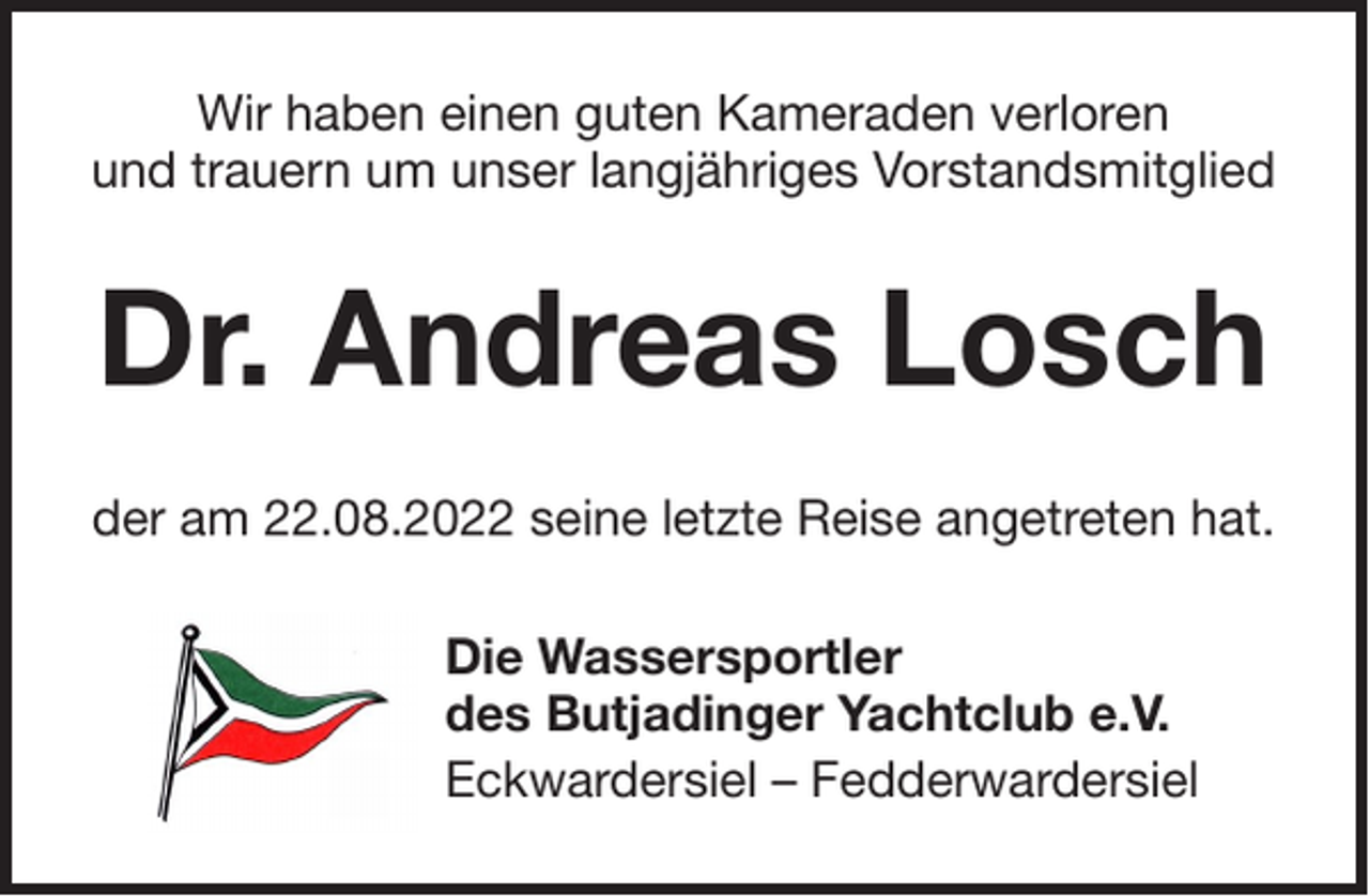 <p>Wir haben einen guten Kameraden verloren<br />und trauern um unser langjähriges Vorstandsmitglied</p><p>Dr. Andreas Losch<br />der am 22.08.2022 seine letzte Reise angetreten hat.<br />Die Wassersportler<br />des Butjadinger Yachtclub e.V.<br />Eckwardersiel – Fedderwardersiel</p>