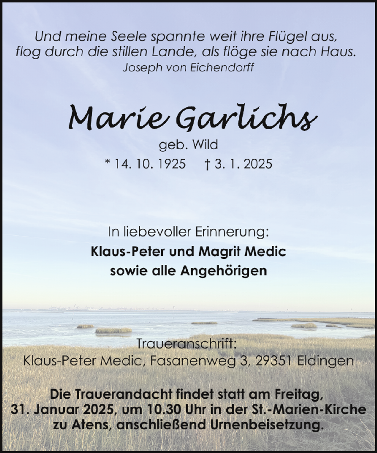 <p>Und meine Seele spannte weit ihre Flügel aus,<br />flog durch die stillen Lande, als flöge sie nach Haus.<br />Joseph von Eichendorff</p>
<p>geb. Wild<br />* 14. 10. 1925 † 3. 1. 2025</p>
<p>In liebevoller Erinnerung:<br />Klaus-Peter und Magrit Medic<br />sowie alle Angehörigen</p>
<p>Traueranschrift:<br />Klaus-Peter Medic, Fasanenweg 3, 29351 Eldingen<br />Die Trauerandacht findet statt am Freitag,<br />31. Januar 2025, um 10.30 Uhr in der St.-Marien-Kirche<br />zu Atens, anschließend Urnenbeisetzung.</p>
