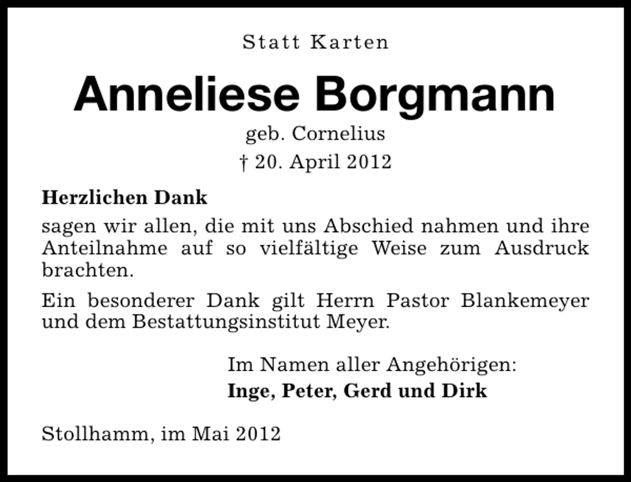 <p>Statt Karten</p><p>Anneliese Borgmann<br />geb. Cornelius<br />† 20. April 2012</p><p>Herzlichen Dank<br />sagen wir allen, die mit uns Abschied nahmen und ihre<br />Anteilnahme auf so vielfältige Weise zum Ausdruck<br />brachten.<br />Ein besonderer Dank gilt Herrn Pastor Blankemeyer<br />und dem Bestattungsinstitut Meyer.<br />Im Namen aller Angehörigen:<br />Inge, Peter, Gerd und Dirk<br />Stollhamm, im Mai 2012</p>