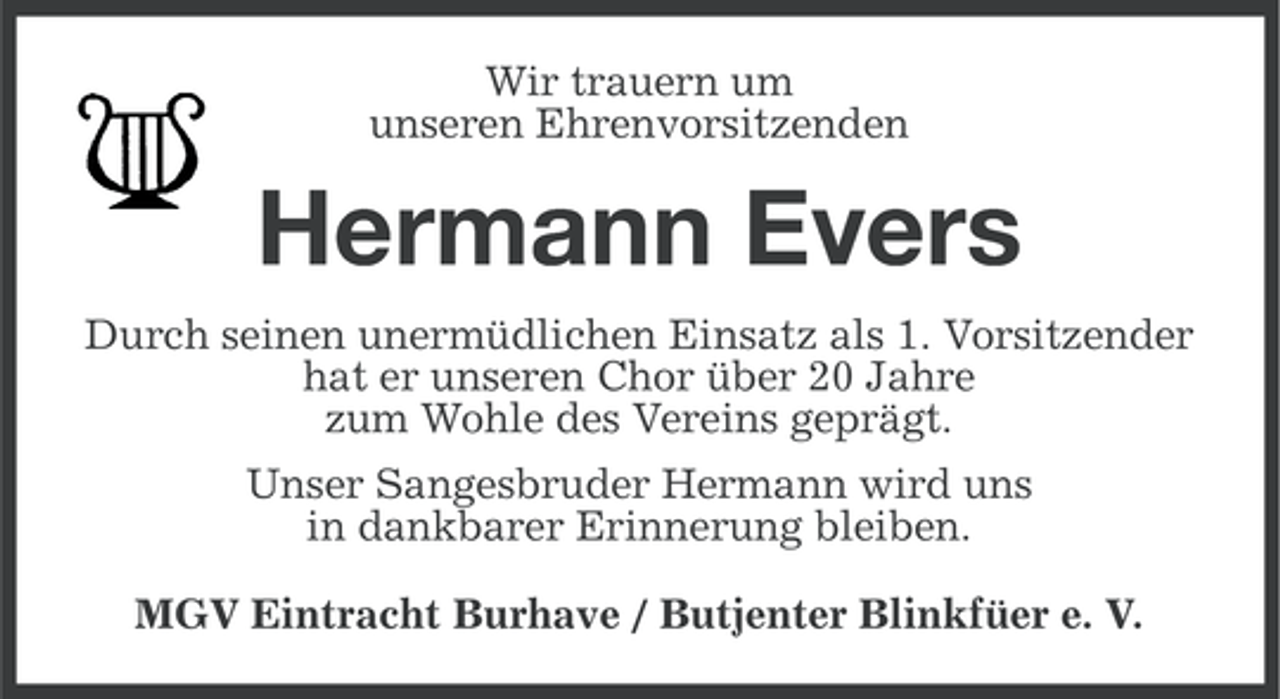 <p>Wir trauern um<br />unseren Ehrenvorsitzenden</p><p>Hermann Evers<br />Durch seinen unermüdlichen Einsatz als 1. Vorsitzender<br />hat er unseren Chor über 20 Jahre<br />zum Wohle des Vereins geprägt.<br />Unser Sangesbruder Hermann wird uns<br />in dankbarer Erinnerung bleiben.<br />MGV Eintracht Burhave / Butjenter Blinkfüer e. V.</p>