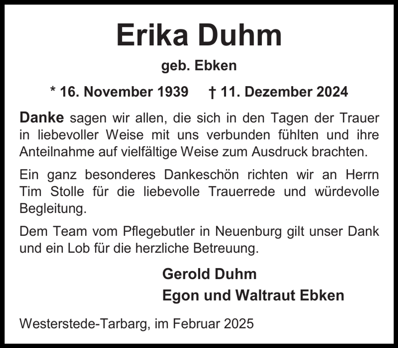 <p>Erika Duhm<br />geb. Ebken<br />* 16. November 1939</p><p>† 11. Dezember 2024</p><p>Danke sagen wir allen, die sich in den Tagen der Trauer<br />in liebevoller Weise mit uns verbunden fühlten und ihre<br />Anteilnahme auf vielfältige Weise zum Ausdruck brachten.<br />Ein ganz besonderes Dankeschön richten wir an Herrn<br />Tim Stolle für die liebevolle Trauerrede und würdevolle<br />Begleitung.<br />Dem Team vom Pflegebutler in Neuenburg gilt unser Dank<br />und ein Lob für die herzliche Betreuung.</p><p>Gerold Duhm<br />Egon und Waltraut Ebken<br />Westerstede-Tarbarg, im Februar 2025</p>