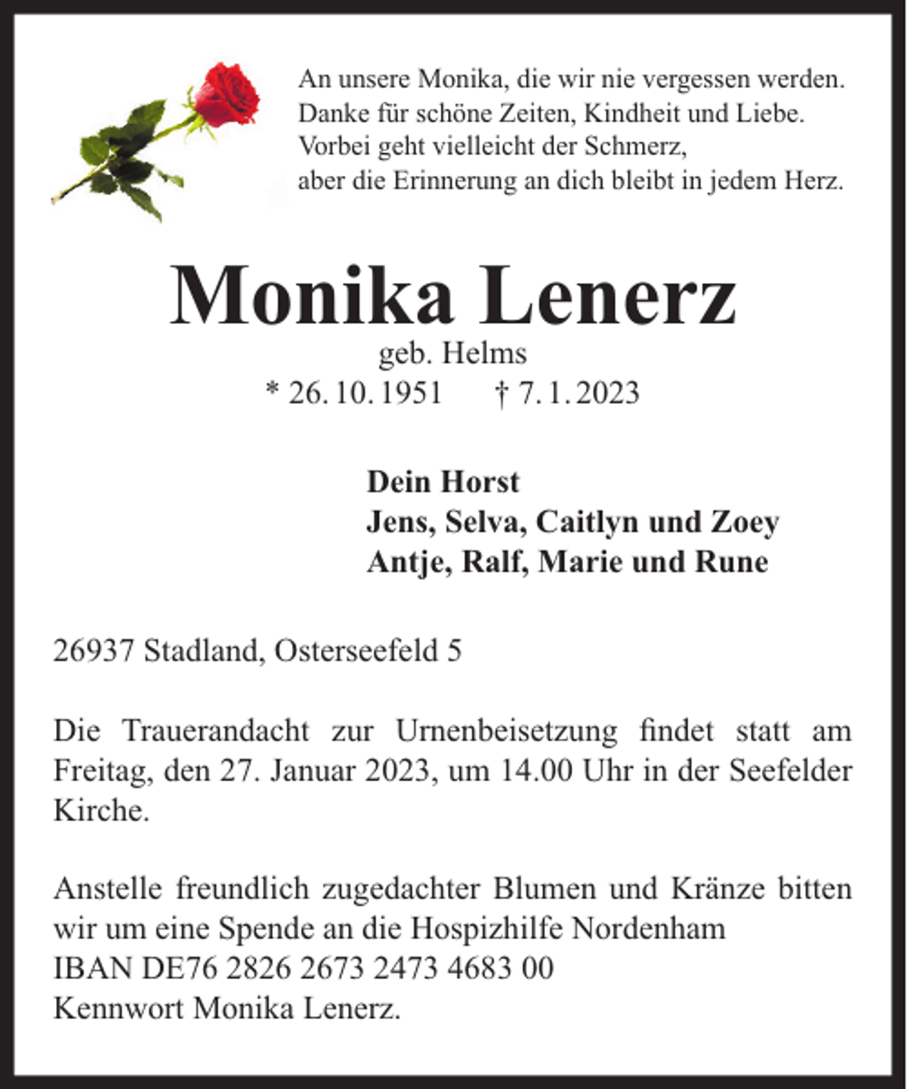 <p>An unsere Monika, die wir nie vergessen werden.<br />Danke für schöne Zeiten, Kindheit und Liebe.<br />Vorbei geht vielleicht der Schmerz,<br />aber die Erinnerung an dich bleibt in jedem Herz.</p><p>Monika Lenerz<br />geb. Helms<br />* 26. 10. 1951 † 7. 1. 2023</p><p>Dein Horst<br />Jens, Selva, Caitlyn und Zoey<br />Antje, Ralf, Marie und Rune<br />26937 Stadland, Osterseefeld 5<br />Die Trauerandacht zur Urnenbeisetzung ﬁndet statt am<br />Freitag, den 27. Januar 2023, um 14.00 Uhr in der Seefelder<br />Kirche.<br />Anstelle freundlich zugedachter Blumen und Kränze bitten<br />wir um eine Spende an die Hospizhilfe Nordenham<br />IBAN DE76 2873 2473 4683 00<br />Kennwort Monika Lenerz.</p>