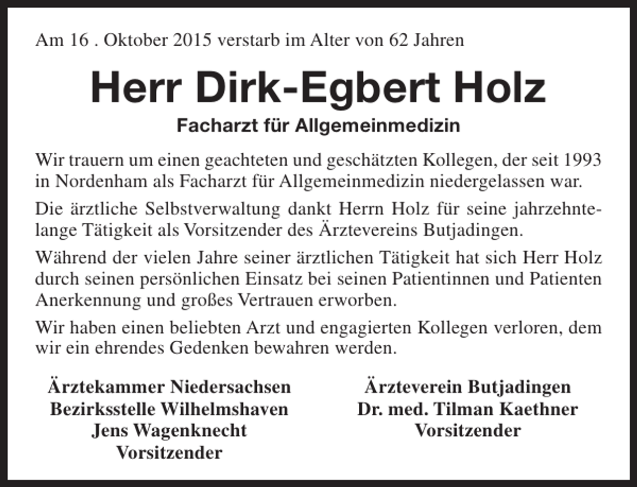 <p>Am 16 . Oktober 2015 verstarb im Alter von 62 Jahren</p><p>Herr Dirk-Egbert Holz<br />Facharzt für Allgemeinmedizin</p><p>Wir trauern um einen geachteten und geschätzten Kollegen, der seit 1993<br />in Nordenham als Facharzt für Allgemeinmedizin niedergelassen war.<br />Die ärztliche Selbstverwaltung dankt Herrn Holz für seine jahrzehntelange Tätigkeit als Vorsitzender des Ärztevereins Butjadingen.<br />Während der vielen Jahre seiner ärztlichen Tätigkeit hat sich Herr Holz<br />durch seinen persönlichen Einsatz bei seinen Patientinnen und Patienten<br />Anerkennung und großes Vertrauen erworben.<br />Wir haben einen beliebten Arzt und engagierten Kollegen verloren, dem<br />wir ein ehrendes Gedenken bewahren werden.<br />Ärztekammer Niedersachsen<br />Bezirksstelle Wilhelmshaven<br />Jens Wagenknecht<br />Vorsitzender</p><p>Ärzteverein Butjadingen<br />Dr. med. Tilman Kaethner<br />Vorsitzender</p>