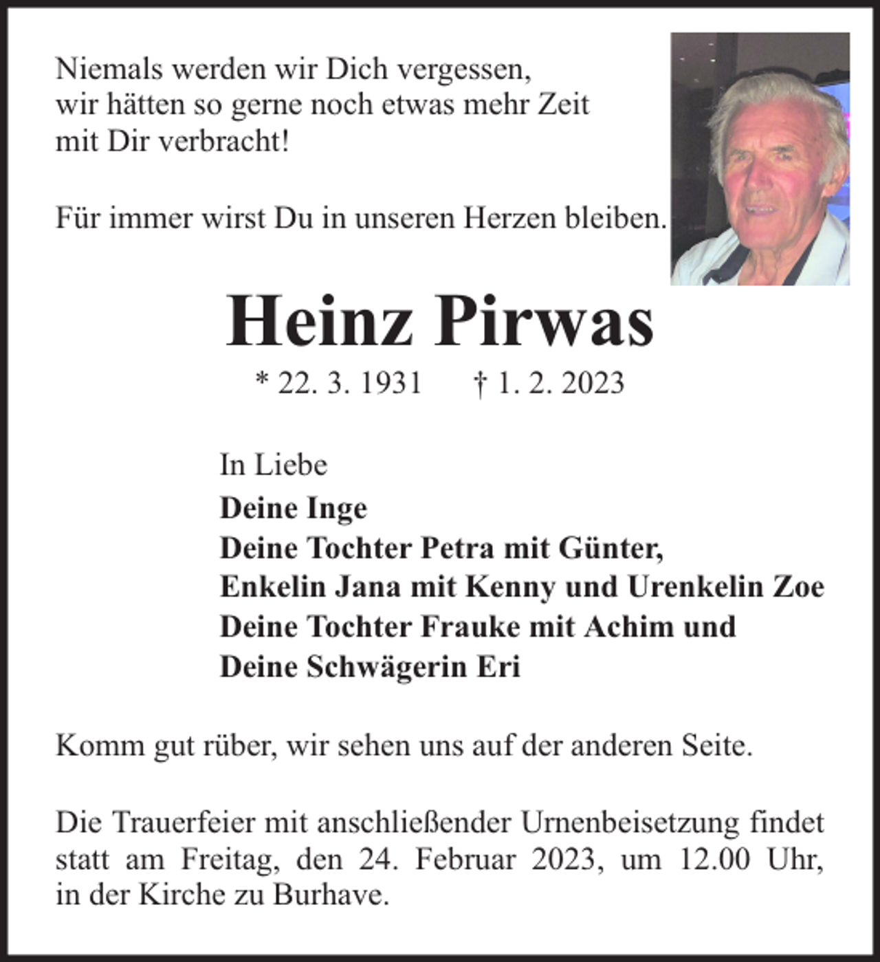 <p>Niemals werden wir Dich vergessen,<br />wir hätten so gerne noch etwas mehr Zeit<br />mit Dir verbracht!<br />Für immer wirst Du in unseren Herzen bleiben.</p><p>Heinz Pirwas<br />* 22. 3. 1931</p><p>† 1. 2. 2023</p><p>In Liebe<br />Deine Inge<br />Deine Tochter Petra mit Günter,<br />Enkelin Jana mit Kenny und Urenkelin Zoe<br />Deine Tochter Frauke mit Achim und<br />Deine Schwägerin Eri<br />Komm gut rüber, wir sehen uns auf der anderen Seite.<br />Die Trauerfeier mit anschließender Urnenbeisetzung findet<br />statt am Freitag, den 24. Februar 2023, um 12.00 Uhr,<br />in der Kirche zu Burhave.</p>