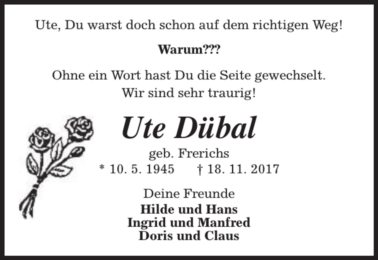<p>Ute, Du warst doch schon auf dem richtigen Weg!<br />Warum???<br />Ohne ein Wort hast Du die Seite gewechselt.<br />Wir sind sehr traurig!</p><p>Ute Dübal</p><p>geb. Frerichs<br />* 10. 5. 1945<br />† 18. 11. 2017<br />Deine Freunde<br />Hilde und Hans<br />Ingrid und Manfred<br />Doris und Claus</p>