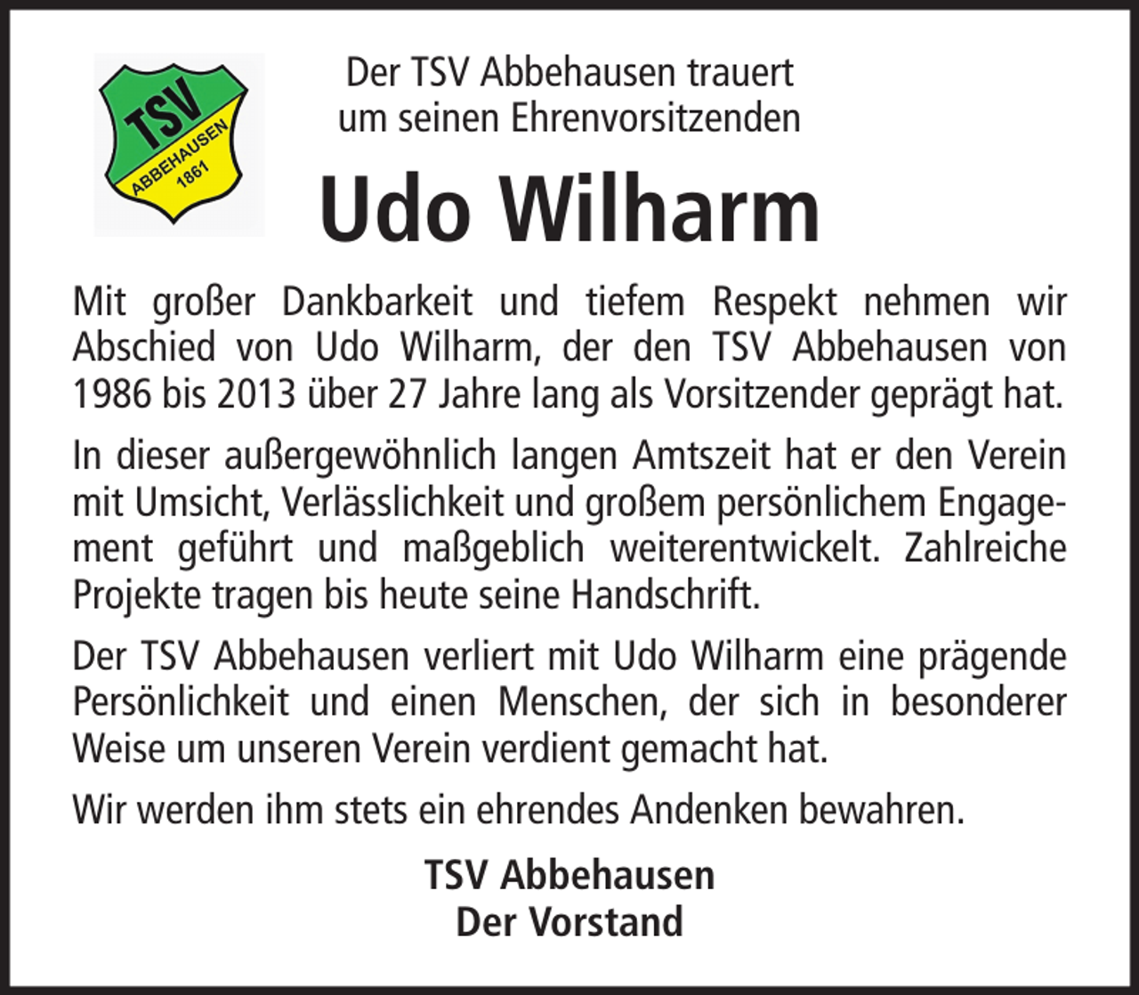 <p>Der TSV Abbehausen trauert<br />um seinen Ehrenvorsitzenden</p><p>Udo Wilharm<br />Mit großer Dankbarkeit und tiefem Respekt nehmen wir<br />Abschied von Udo Wilharm, der den TSV Abbehausen von<br />1986 bis 2013 über 27 Jahre lang als Vorsitzender geprägt hat.<br />In dieser außergewöhnlich langen Amtszeit hat er den Verein<br />mit Umsicht, Verlässlichkeit und großem persönlichem Engagement geführt und maßgeblich weiterentwickelt. Zahlreiche<br />Projekte tragen bis heute seine Handschrift.<br />Der TSV Abbehausen verliert mit Udo Wilharm eine prägende<br />Persönlichkeit und einen Menschen, der sich in besonderer<br />Weise um unseren Verein verdient gemacht hat.<br />Wir werden ihm stets ein ehrendes Andenken bewahren.<br />TSV Abbehausen<br />Der Vorstand</p>