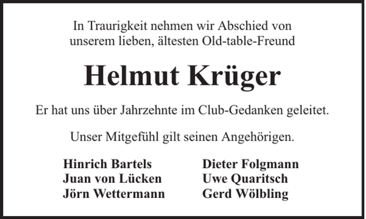 <p>In Traurigkeit nehmen wir Abschied von<br />unserem lieben, ältesten Old-table-Freund</p><p>Helmut Krüger<br />Er hat uns über Jahrzehnte im Club-Gedanken geleitet.<br />Unser Mitgefühl gilt seinen Angehörigen.<br />Hinrich Bartels<br />Juan von Lücken<br />Jörn Wettermann</p><p>Dieter Folgmann<br />Uwe Quaritsch<br />Gerd Wölbling</p>