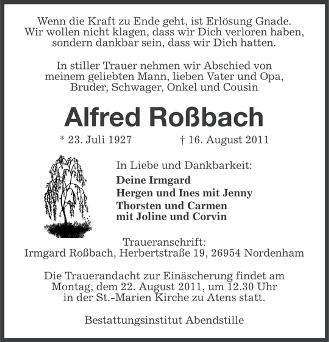 <p>Wenn die Kraft zu Ende geht, ist Erlösung Gnade.<br />Wir wollen nicht klagen, dass wir Dich verloren haben,<br />sondern dankbar sein, dass wir Dich hatten.<br />In stiller Trauer nehmen wir Abschied von<br />meinem geliebten Mann, lieben Vater und Opa,<br />Bruder, Schwager, Onkel und Cousin</p><p>Alfred Roßbach<br />* 23. Juli 1927</p><p>† 16. August 2011</p><p>In Liebe und Dankbarkeit:<br />Deine Irmgard<br />Hergen und Ines mit Jenny<br />Thorsten und Carmen<br />mit Joline und Corvin<br />Traueranschrift:<br />Irmgard Roßbach, Herbertstraße 19, 26954 Nordenham<br />Die Trauerandacht zur Einäscherung findet am<br />Montag, dem 22. August 2011, um 12.30 Uhr<br />in der St.-Marien Kirche zu Atens statt.<br />Bestattungsinstitut Abendstille</p>
