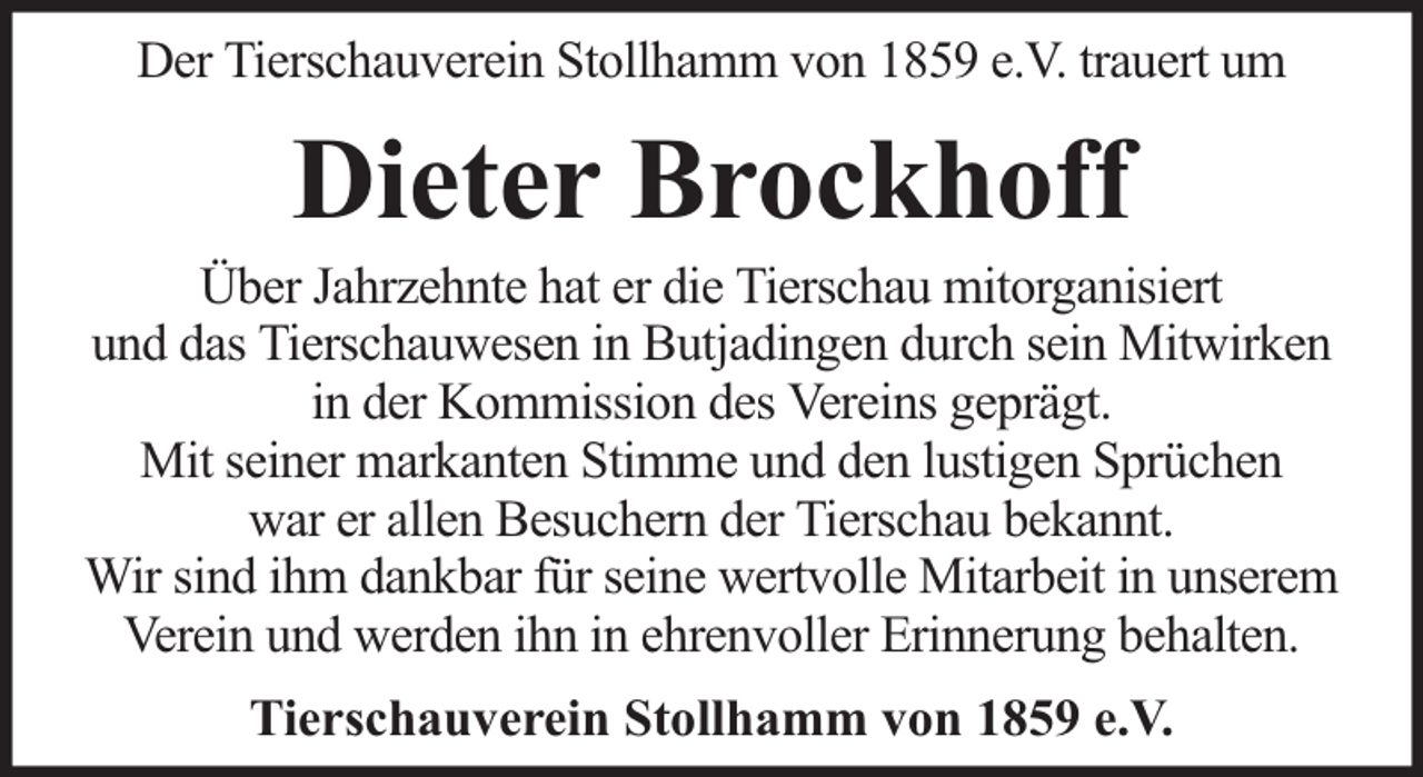 <p>Der Tierschauverein Stollhamm von 1859 e.V. trauert um</p><p>Dieter Brockhoff</p><p>Über Jahrzehnte hat er die Tierschau mitorganisiert<br />und das Tierschauwesen in Butjadingen durch sein Mitwirken<br />in der Kommission des Vereins geprägt.<br />Mit seiner markanten Stimme und den lustigen Sprüchen<br />war er allen Besuchern der Tierschau bekannt.<br />Wir sind ihm dankbar für seine wertvolle Mitarbeit in unserem<br />Verein und werden ihn in ehrenvoller Erinnerung behalten.<br />Tierschauverein Stollhamm von 1859 e.V.</p>