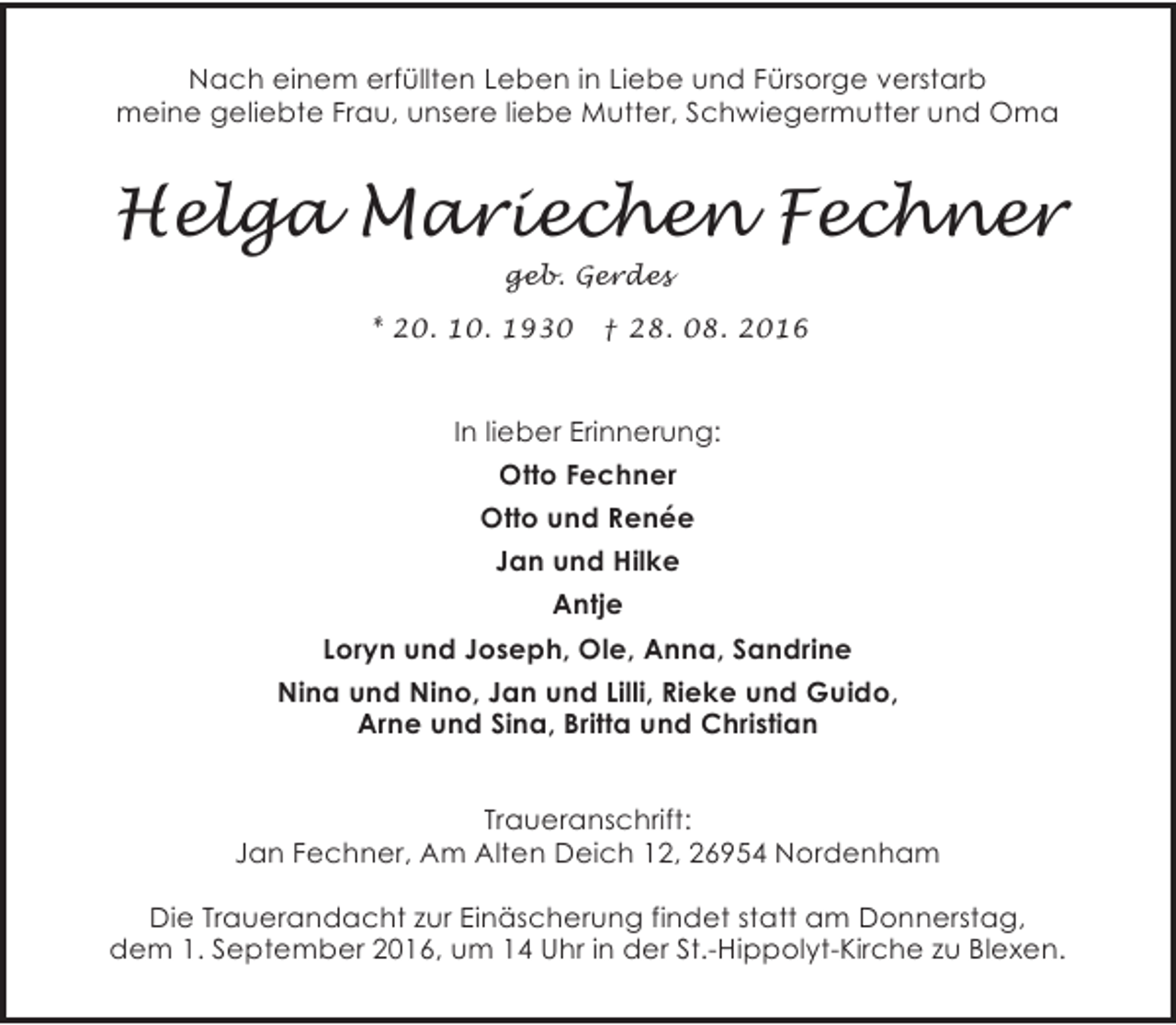 <p>Nach einem erfüllten Leben in Liebe und Fürsorge verstarb<br />meine geliebte Frau, unsere liebe Mutter, Schwiegermutter und Oma</p><p>Helga Mariechen Fechner<br />geb. Gerdes<br />* 20. 10. 1930</p><p>† 28. 08. 2016</p><p>In lieber Erinnerung:<br />Otto Fechner<br />Otto und Renée<br />Jan und Hilke<br />Antje<br />Loryn und Joseph, Ole, Anna, Sandrine<br />Nina und Nino, Jan und Lilli, Rieke und Guido,<br />Arne und Sina, Britta und Christian<br />Traueranschrift:<br />Jan Fechner, Am Alten Deich 12, 26954 Nordenham<br />Die Trauerandacht zur Einäscherung findet statt am Donnerstag,<br />dem 1. September 2016, um 14 Uhr in der St.-Hippolyt-Kirche zu Blexen.</p>