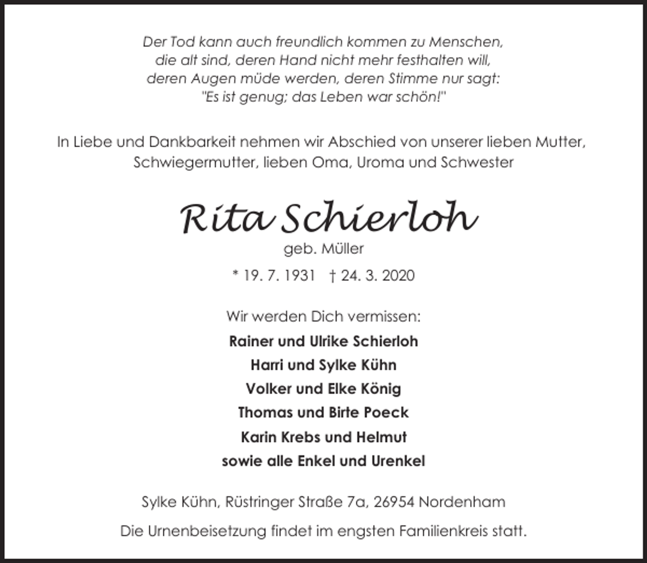 <p>Der Tod kann auch freundlich kommen zu Menschen,<br />die alt sind, deren Hand nicht mehr festhalten will,<br />deren Augen müde werden, deren Stimme nur sagt:<br />"Es ist genug; das Leben war schön!"</p><p>In Liebe und Dankbarkeit nehmen wir Abschied von unserer lieben Mutter,<br />Schwiegermutter, lieben Oma, Uroma und Schwester</p><p>Rita Schierloh<br />geb. Müller</p><p>* 19. 7. 1931 † 24. 3. 2020<br />Wir werden Dich vermissen:<br />Rainer und Ulrike Schierloh<br />Harri und Sylke Kühn<br />Volker und Elke König<br />Thomas und Birte Poeck<br />Karin Krebs und Helmut<br />sowie alle Enkel und Urenkel<br />Sylke Kühn, Rüstringer Straße 7a, 26954 Nordenham</p><p>Die Urnenbeisetzung findet im engsten Familienkreis statt.</p>
