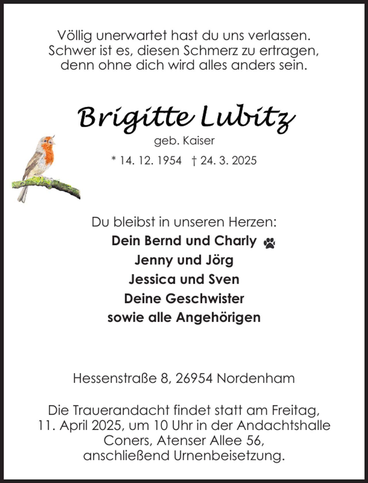 <p>Völlig unerwartet hast du uns verlassen.<br />Schwer ist es, diesen Schmerz zu ertragen,<br />denn ohne dich wird alles anders sein.</p><p>geb. Kaiser<br />* 14. 12. 1954 † 24. 3. 2025</p><p>Du bleibst in unseren Herzen:<br />Dein Bernd und Charly<br />Jenny und Jörg<br />Jessica und Sven<br />Deine Geschwister<br />sowie alle Angehörigen</p><p>Hessenstraße 8, 26954 Nordenham<br />Die Trauerandacht findet statt am Freitag,<br />11. April 2025, um 10 Uhr in der Andachtshalle<br />Coners, Atenser Allee 56,<br />anschließend Urnenbeisetzung.</p>