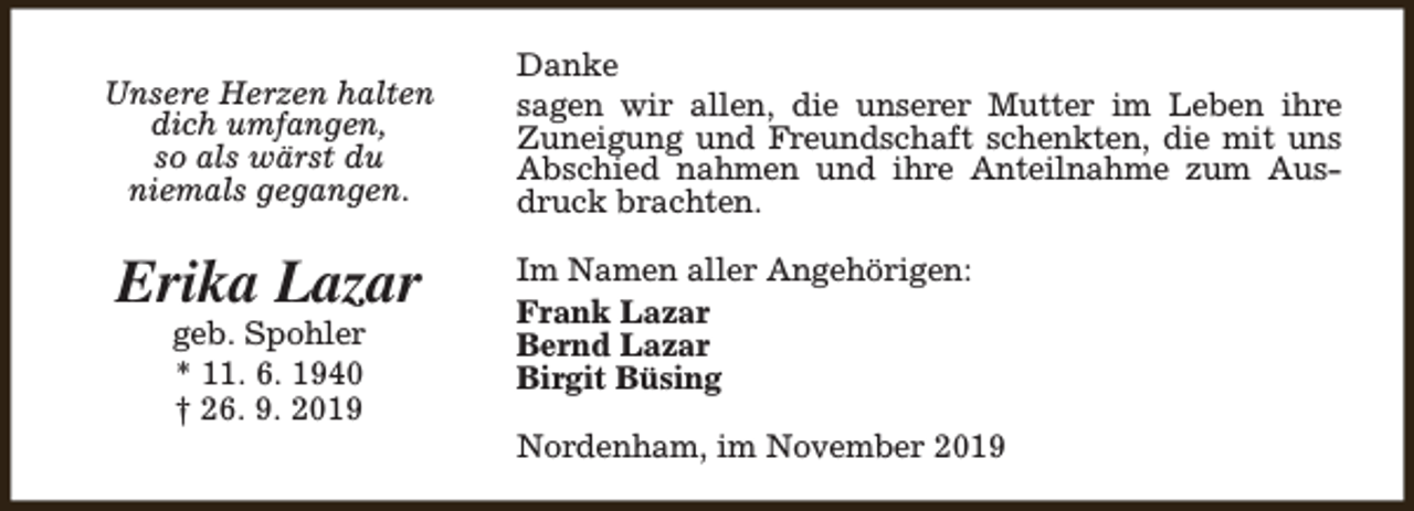 <p>Unsere Herzen halten<br />dich umfangen,<br />so als wärst du<br />niemals gegangen.</p><p>Erika Lazar<br />geb. Spohler<br />* 11. 6. 1940<br />† 26. 9. 2019</p><p>Danke<br />sagen wir allen, die unserer Mutter im Leben ihre<br />Zuneigung und Freundschaft schenkten, die mit uns<br />Abschied nahmen und ihre Anteilnahme zum Ausdruck brachten.<br />Im Namen aller Angehörigen:<br />Frank Lazar<br />Bernd Lazar<br />Birgit Büsing<br />Nordenham, im November 2019</p>