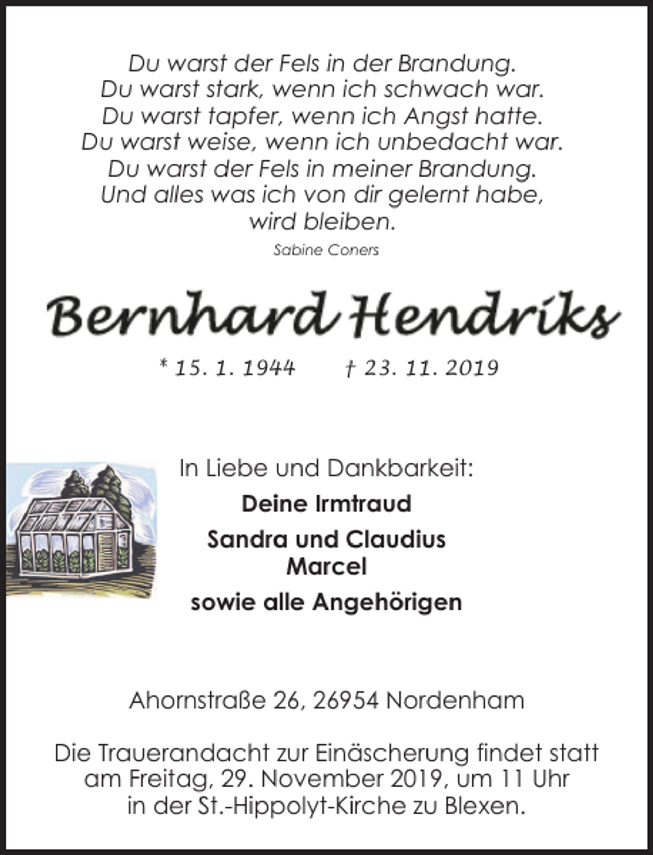 <p>Du warst der Fels in der Brandung.<br />Du warst stark, wenn ich schwach war.<br />Du warst tapfer, wenn ich Angst hatte.<br />Du warst weise, wenn ich unbedacht war.<br />Du warst der Fels in meiner Brandung.<br />Und alles was ich von dir gelernt habe,<br />wird bleiben.<br />Sabine Coners</p><p>* 15. 1. 1944</p><p>† 23. 11. 2019</p><p>In Liebe und Dankbarkeit:<br />Deine Irmtraud<br />Sandra und Claudius<br />Marcel<br />sowie alle Angehörigen</p><p>Ahornstraße 26, 26954 Nordenham<br />Die Trauerandacht zur Einäscherung findet statt<br />am Freitag, 29. November 2019, um 11 Uhr<br />in der St.-Hippolyt-Kirche zu Blexen.</p>