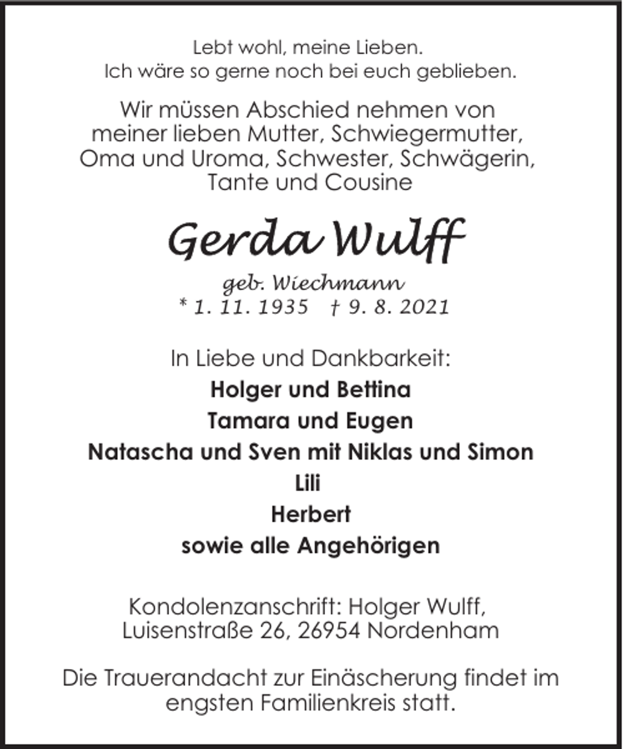 <p>Lebt wohl, meine Lieben.<br />Ich wäre so gerne noch bei euch geblieben.</p><p>Wir müssen Abschied nehmen von<br />meiner lieben Mutter, Schwiegermutter,<br />Oma und Uroma, Schwester, Schwägerin,<br />Tante und Cousine</p><p>geb. Wiechmann<br />* 1. 11. 1935 † 9. 8. 2021</p><p>In Liebe und Dankbarkeit:<br />Holger und Bettina<br />Tamara und Eugen<br />Natascha und Sven mit Niklas und Simon<br />Lili<br />Herbert<br />sowie alle Angehörigen<br />Kondolenzanschrift: Holger Wulff,<br />Luisenstraße 26, 26954 Nordenham<br />Die Trauerandacht zur Einäscherung findet im<br />engsten Familienkreis statt.</p>
