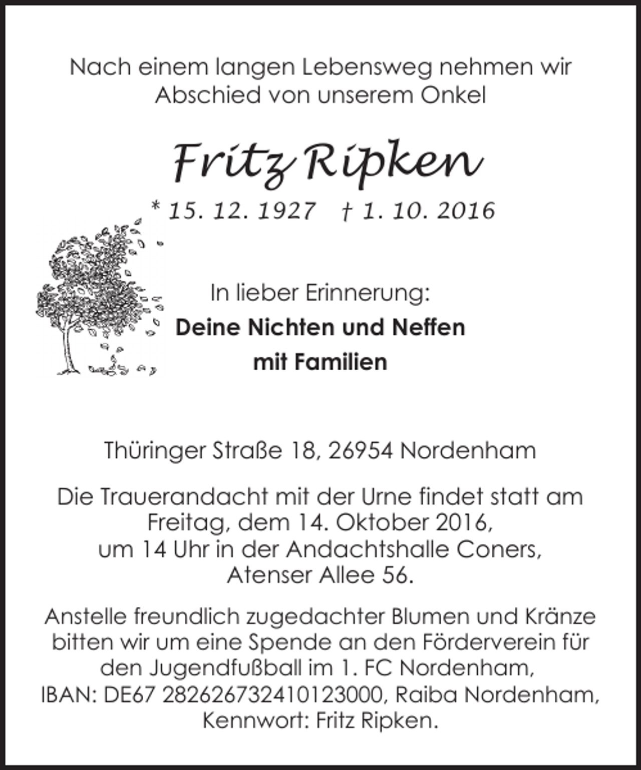<p>Nach einem langen Lebensweg nehmen wir<br />Abschied von unserem Onkel</p><p>Fritz Ripken<br />* 15. 12. 1927</p><p>† 1. 10. 2016</p><p>In lieber Erinnerung:<br />Deine Nichten und Neffen<br />mit Familien</p><p>Thüringer Straße 18, 26954 Nordenham<br />Die Trauerandacht mit der Urne findet statt am<br />Freitag, dem 14. Oktober 2016,<br />um 14 Uhr in der Andachtshalle Coners,<br />Atenser Allee 56.<br />Anstelle freundlich zugedachter Blumen und Kränze<br />bitten wir um eine Spende an den Förderverein für<br />den Jugendfußball im 1. FC Nordenham,<br />IBAN: DE67 282626732410123000, Raiba Nordenham,<br />Kennwort: Fritz Ripken.</p>