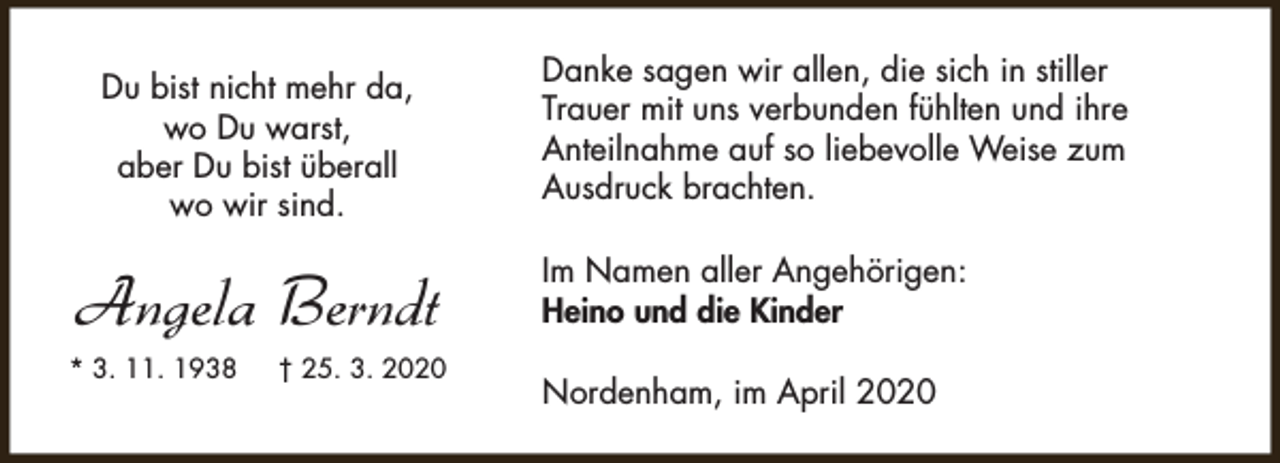 <p>Du bist nicht mehr da,<br />wo Du warst,<br />aber Du bist überall<br />wo wir sind.</p><p>Angela Berndt<br />* 3. 11. 1938</p><p>† 25. 3. 2020</p><p>Danke sagen wir allen, die sich in stiller<br />Trauer mit uns verbunden fühlten und ihre<br />Anteilnahme auf so liebevolle Weise zum<br />Ausdruck brachten.<br />Im Namen aller Angehörigen:<br />Heino und die Kinder<br />Nordenham, im April 2020</p>
