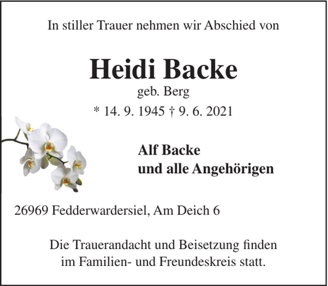 <p>In stiller Trauer nehmen wir Abschied von</p><p>Heidi Backe<br />geb. Berg<br />* 14. 9. 1945 † 9. 6. 2021</p><p>Alf Backe<br />und alle Angehörigen<br />26969 Fedderwardersiel, Am Deich 6<br />Die Trauerandacht und Beisetzung finden<br />im Familien- und Freundeskreis statt.</p>