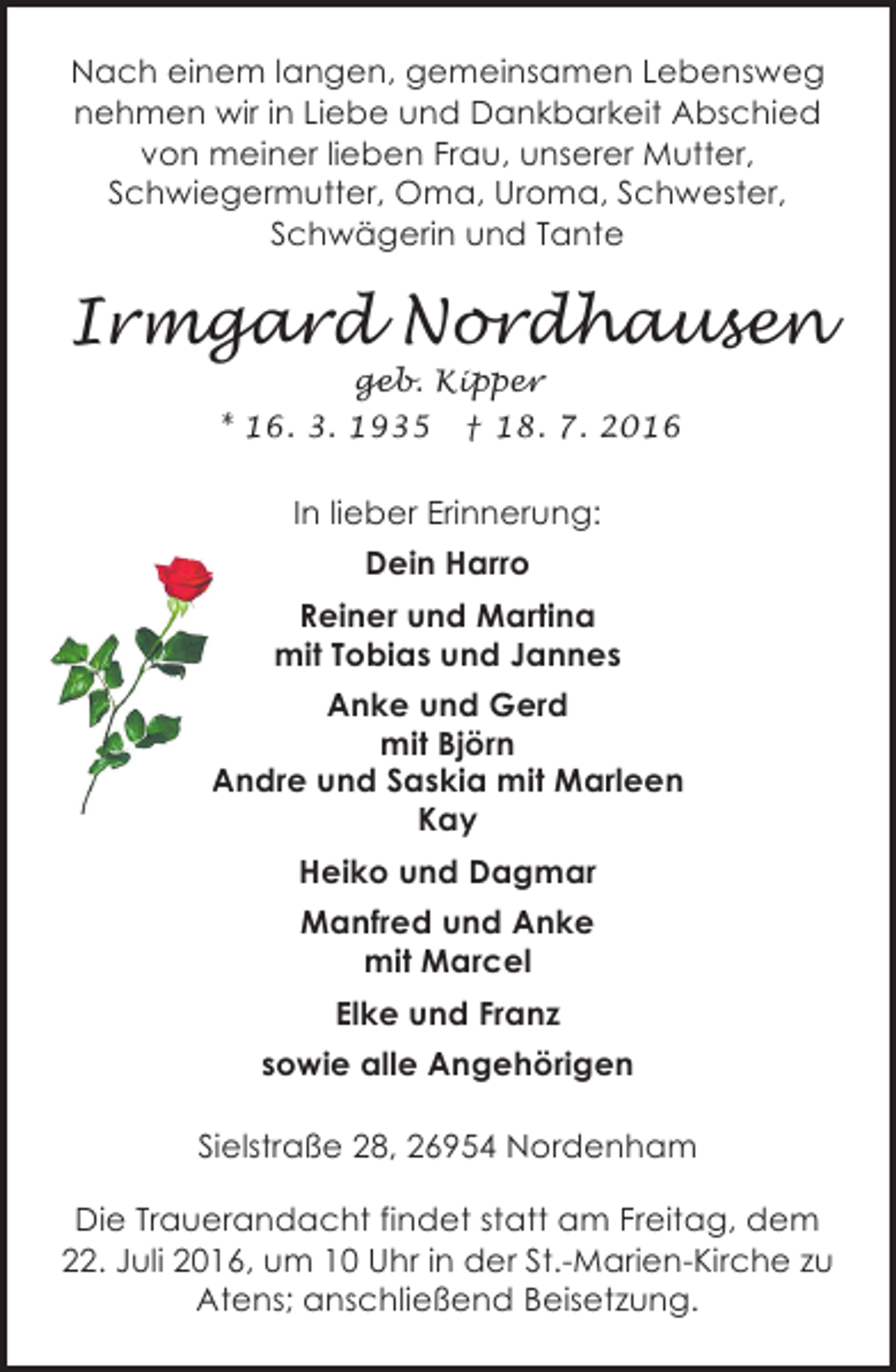 <p>Nach einem langen, gemeinsamen Lebensweg<br />nehmen wir in Liebe und Dankbarkeit Abschied<br />von meiner lieben Frau, unserer Mutter,<br />Schwiegermutter, Oma, Uroma, Schwester,<br />Schwägerin und Tante</p><p>Irmgard Nordhausen<br />geb. Kipper<br />* 16. 3. 1935 † 18. 7. 2016</p><p>In lieber Erinnerung:<br />Dein Harro<br />Reiner und Martina<br />mit Tobias und Jannes<br />Anke und Gerd<br />mit Björn<br />Andre und Saskia mit Marleen<br />Kay<br />Heiko und Dagmar<br />Manfred und Anke<br />mit Marcel<br />Elke und Franz<br />sowie alle Angehörigen<br />Sielstraße 28, 26954 Nordenham<br />Die Trauerandacht findet statt am Freitag, dem<br />22. Juli 2016, um 10 Uhr in der St.-Marien-Kirche zu<br />Atens; anschließend Beisetzung.</p>